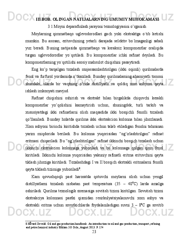 III BOB. OLINGAN NATIJALARNING UMUMIY MUHOKAMASI
3.1 Moyni deparafinlash jarayoni texnologiyasini o’rganish
Moylarning   qimmatbaqo   uglevodorodlari   gach   yoki   ekstraktga   o`tib   ketishi
mumkin.   Bu   asosan,   erituvchining   yetarli   darajada   selektiv   bo`lmaganligi   sabali
yuz   beradi.   Buning   natijasida   qimmatbaqo   va   keraksiz   komponentlar   oraliqida
turgan   uglevodorodlar   yo`qotiladi.   Bu   komponentlar   ichki   rafinat   deyiladi.   Bu
komponentlarning yo`qotilishi asosiy mahsulot chiqishini pasaytiradi. 
Eng   ko’p   tarqalgan   tozalash   mujassamlashtirilgan   (ikki   oqimli)   qurilmalarda
fenol va furfurol yordamida o’tkaziladi. Bunday qurilmalarning ahamiyatli tomoni
shundaki,   ularda   bir   vaqtning   o’zida   distillyatli   va   qoldiq   xom   ashyoni   qayta
ishlash imkonyati mavjud. 
Rafinat   chiqishini   oshirish   va   ekstrakt   bilan   birgalikda   chiquvchi   kerakli
komponentlar   yo’qolishini   kamaytirish   uchun,   shuningdek,   turli   tarkib   va
xususiyatdagi   ikki   rafinatlarni   olish   maqsadida   ikki   bosqichli   fenolli   tozalash
qo’llaniladi.   Bunday   holatda   qurilma   ikki   ekstrakcion   kolonna   bilan   jihozlanadi.
Xom   ashyoni  birinchi   kiritishda   tozalash   uchun  talab  etiladigan  fenolni   tahminan
yarim   miqdorida   beriladi.   Bu   kolonna   yuqorisidan   “og’irlashtirilgan”   rafinat
eritmasi chiqariladi. Bu “og’irlashtirilgan” rafinat ikkinchi bosqich tozalash uchun
ikkinchi   ekstrakcion   kolonnaga   yuboriladi   va   bu   kolonnaga   qolgan   qism   fenol
kiritiladi.   Ikkinchi   kolonna   yuqorisidan   yakuniy   rafinatli   eritma   erituvchini   qayta
tiklash jihoziga kiritiladi. Tozalashdagi I va II bosqich ekstrakli eritmalarni fenolli
qayta tiklash tizimiga yuboriladi 8
. 
Kam   qovushqoqli   past   haroratda   qotuvchi   moylarni   olish   uchun   yengil
distillyatlarni   tozalash   nisbatan   past   temperatura   (35   –   40 0
C)   larda   amalga
oshiriladi. Qurilma texnologik sxemasiga sovitish tizimi kiritilgan. Sovutish tizimi
ekstrakciya   kolonnasi   pastki   qismidan   resirkulyatsiyalanuvchi   xom   ashyo   va
ekstrakli   eritma   uchun   sovutkichlarda   foydalaniladigan   suvni   3   –   8 0
C   ga   sovitib
8   Håvard Devold. Oil and gas production handbook. An introduction to oil and gas production, transport, refining 
and petrochemical industry Edition 3.0 Oslo, August 2013.  Р .154 
23 