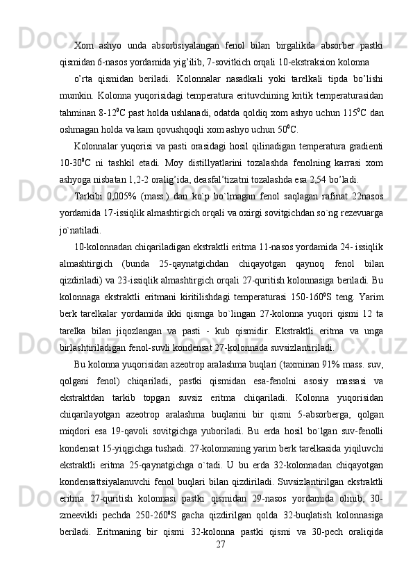 Xom   ashyo   unda   absorbsiyalangan   fenol   bilan   birgalikda   absorber   pastki
qismidan 6-nasos yordamida yig’ilib, 7-sovitkich orqali 10-ekstraksion kolonna 
o’rta   qismidan   beriladi.   Kolonnalar   nasadkali   yoki   tarelkali   tipda   bo’lishi
mumkin.   Kolonna   yuqorisidagi   temperatura   erituvchining   kritik   temperaturasidan
tahminan 8-12 0
C past holda ushlanadi, odatda qoldiq xom ashyo uchun 115 0
C dan
oshmagan holda va kam qovushqoqli xom ashyo uchun 50 0
C.  
Kolonnalar  yuqorisi   va pasti  orasidagi   hosil   qilinadigan temperatura gradienti
10-30 0
C   ni   tashkil   etadi.   Moy   distillyatlarini   tozalashda   fenolning   karrasi   xom
ashyoga nisbatan 1,2-2 oralig’ida, deasfal’tizatni tozalashda esa 2,54 bo’ladi. 
Tarkibi   0,005%   (mass.)   dan   ko`p   bo`lmagan   fenol   saqlagan   rafinat   22nasos
yordamida 17-issiqlik almashtirgich orqali va oxirgi sovitgichdan so`ng rezevuarga
jo`natiladi.
10-kolonnadan chiqariladigan ekstraktli eritma 11-nasos yordamida 24- issiqlik
almashtirgich   (bunda   25-qaynatgichdan   chiqayotgan   qaynoq   fenol   bilan
qizdiriladi) va 23-issiqlik almashtirgich orqali 27-quritish kolonnasiga beriladi. Bu
kolonnaga   ekstraktli   eritmani   kiritilishdagi   temperaturasi   150-160 0
S   teng.   Yarim
berk   tarelkalar   yordamida   ikki   qismga   bo`lingan   27-kolonna   yuqori   qismi   12   ta
tarelka   bilan   jiqozlangan   va   pasti   -   kub   qismidir.   Ekstraktli   eritma   va   unga
birlashtiriladigan fenol-suvli kondensat 27-kolonnada suvsizlantiriladi. 
Bu kolonna yuqorisidan azeotrop aralashma buqlari (taxminan 91% mass. suv,
qolgani   fenol)   chiqariladi,   pastki   qismidan   esa-fenolni   asosiy   massasi   va
ekstraktdan   tarkib   topgan   suvsiz   eritma   chiqariladi.   Kolonna   yuqorisidan
chiqarilayotgan   azeotrop   aralashma   buqlarini   bir   qismi   5-absorberga,   qolgan
miqdori   esa   19-qavoli   sovitgichga   yuboriladi.   Bu   erda   hosil   bo`lgan   suv-fenolli
kondensat 15-yiqgichga tushadi. 27-kolonnaning yarim berk tarelkasida yiqiluvchi
ekstraktli   eritma   25-qaynatgichga   o`tadi.   U   bu   erda   32-kolonnadan   chiqayotgan
kondensattsiyalanuvchi   fenol   buqlari   bilan   qizdiriladi.   Suvsizlantirilgan   ekstraktli
eritma   27-quritish   kolonnasi   pastki   qismidan   29-nasos   yordamida   olinib,   30-
zmeevikli   pechda   250-260 0
S   gacha   qizdirilgan   qolda   32-buqlatish   kolonnasiga
beriladi.   Eritmaning   bir   qismi   32-kolonna   pastki   qismi   va   30-pech   oraliqida
27 