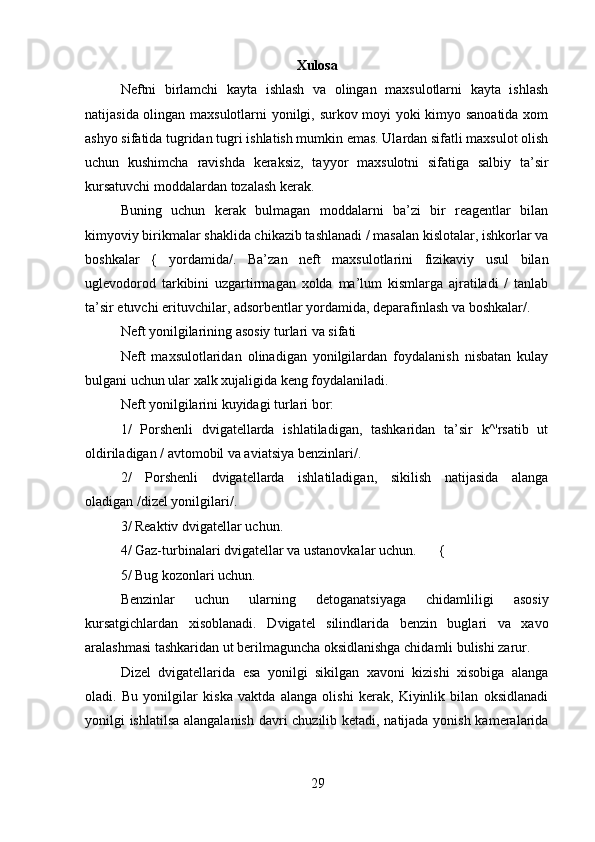 Xulosa
Neftni   birlamchi   kayta   ishlash   va   olingan   maxsulotlarni   kayta   ishlash
natijasida olingan maxsulotlarni yonilgi, surkov moyi yoki kimyo sanoatida xom
ashyo sifatida tugridan tugri ishlatish mumkin emas. Ulardan sifatli maxsulot olish
uchun   kushimcha   ravishda   keraksiz,   tayyor   maxsulotni   sifatiga   salbiy   ta’sir
kursatuvchi moddalardan tozalash kerak.
Buning   uchun   kerak   bulmagan   moddalarni   ba’zi   bir   reagentlar   bilan
kimyoviy birikmalar shaklida chikazib tashlanadi / masalan kislotalar, ishkorlar va
boshkalar   {   yordamida/.   Ba’zan   neft   maxsulotlarini   fizikaviy   usul   bilan
uglevodorod   tarkibini   uzgartirmagan   xolda   ma’lum   kismlarga   ajratiladi   /   tanlab
ta’sir etuvchi erituvchilar, adsorbentlar yordamida, deparafinlash va boshkalar/.
Neft yonilgilarining asosiy turlari va sifati
Neft   maxsulotlaridan   olinadigan   yonilgilardan   foydalanish   nisbatan   kulay
bulgani uchun ular xalk xujaligida keng foydalaniladi.
Neft yonilgilarini kuyidagi turlari bor:
1/   Porshenli   dvigatellarda   ishlatiladigan,   tashkaridan   ta’sir   k^'rsatib   ut
oldiriladigan / avtomobil va aviatsiya benzinlari/.
2/   Porshenli   dvigatellarda   ishlatiladigan,   sikilish   natijasida   alanga
oladigan /dizel yonilgilari/.
3/ Reaktiv dvigatellar uchun.
4/ Gaz-turbinalari dvigatellar va ustanovkalar uchun. {
5/ Bug kozonlari uchun.
Benzinlar   uchun   ularning   detoganatsiyaga   chidamliligi   asosiy
kursatgichlardan   xisoblanadi.   Dvigatel   silindlarida   benzin   buglari   va   xavo
aralashmasi tashkaridan ut berilmaguncha oksidlanishga chidamli bulishi zarur.
Dizel   dvigatellarida   esa   yonilgi   sikilgan   xavoni   kizishi   xisobiga   alanga
oladi.   Bu   yonilgilar   kiska   vaktda   alanga   olishi   kerak,   Kiyinlik   bilan   oksidlanadi
yonilgi ishlatilsa alangalanish davri chuzilib ketadi, natijada yonish kameralarida
29 