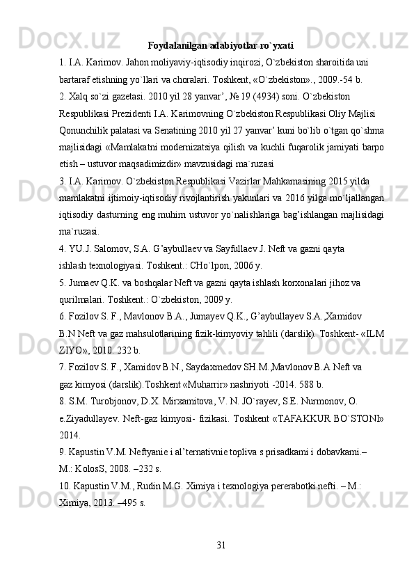 Foydalanilgan adabiyotlar ro`yxati
1. I.A. Karimov. Jahon moliyaviy-iqtisodiy inqirozi, O`zbekiston sharoitida uni
bartaraf etishning yo`llari va choralari. Toshkent, «O`zbekiston»., 2009.-54 b.
2. Xalq so`zi gazetasi. 2010 yil 28 yanvar’, № 19 (4934) soni. O`zbekiston
Respublikasi Prezidenti I.A. Karimovning O`zbekiston Respublikasi Oliy Majlisi
Qonunchilik palatasi va Senatining 2010 yil 27 yanvar’ kuni bo`lib o`tgan qo`shma
majlisidagi «Mamlakatni modernizatsiya qilish va kuchli fuqarolik jamiyati barpo
etish – ustuvor maqsadimizdir» mavzusidagi ma`ruzasi 
3. I.A. Karimov. O`zbekiston Respublikasi Vazirlar Mahkamasining 2015 yilda
mamlakatni ijtimoiy-iqtisodiy rivojlantirish yakunlari va 2016 yilga mo`ljallangan
iqtisodiy dasturning eng muhim ustuvor yo`nalishlariga bag’ishlangan majlisidagi
ma`ruzasi.
4. YU.J. Salomov, S.A. G’aybullaev va Sayfullaev J. Neft va gazni qayta
ishlash texnologiyasi. Toshkent.: CHo`lpon, 2006 y.
5. Jumaev Q.K. va boshqalar Neft va gazni qayta ishlash korxonalari jihoz va
qurilmalari. Toshkent.: O`zbekiston, 2009 y.
6. Fozilov S. F., Mavlonov B.A., Jumayev Q.K., G’aybullayev S.A.,Xamidov
B.N Neft va gaz mahsulotlarining fizik-kimyoviy tahlili (darslik). Toshkent- «ILM
ZIYO», 2010. 232 b.
7. Fozilov S. F., Xamidov B.N., Saydaxmedov SH.M.,Mavlonov B.A Neft va
gaz kimyosi (darslik).Toshkent «Muharrir» nashriyoti -2014. 588 b.
8. S.M. Turobjonov, D.X. Mirxamitova, V. N. JO`rayev, S.E. Nurmonov, O.
e.Ziyadullayev.  Neft-gaz kimyosi-  fizikasi. Toshkent  «TAFAKKUR  BO`STONI»
2014.
9. Kapustin V.M. Neftyanie i al’ternativnie topliva s prisadkami i dobavkami.–
M.: KolosS, 2008. –232 s.
10. Kapustin V.M., Rudin M.G. Ximiya i texnologiya pererabotki nefti. – M.: 
Ximiya , 2013. –495  s .
31