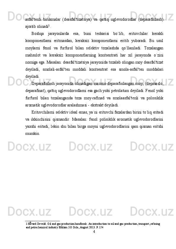 asfal'tenli   birikmalar   (deasfal'tizatsiya)   va   qattiq   uglevodorodlar   (deparafinlash)
ajratib olinadi 1
. 
Boshqa   jarayonlarda   esa,   buni   teskarisi   bo`lib,   erituvchilar   kerakli
komponentlarni   eritmasdan,   keraksiz   komponentlarni   eritib   yuboradi.   Bu   usul
moylarni   fenol   va   furfurol   bilan   selektiv   tozalashda   qo`llaniladi.   Tozalangan
mahsulot   va   keraksiz   komponentlarning   kontsentrati   har   xil   jarayonda   o`zini
nomiga ega. Masalan: deasfal'tizatsiya jarayonida tozalab olingan moy deasfal'tizat
deyiladi,   smolali-asfal'ten   moddali   kontsentrat   esa   smola-asfal'ten   moddalari
deyiladi. 
Deparafinlash jarayonida olinadigan maxsus-deparafinlangan moy, (depmaslo,
deparafinat), qattiq uglevodorodlarni esa gach yoki petrolatum deyiladi. Fenol yoki
furfurol   bilan   tozalanganda   toza   moy-rafinad   va   smolaasfal'tenli   va   polosiklik
aromatik uglevodorodlar aralashmasi - ekstrakt deyiladi. 
Erituvchilarni selektiv ideal emas, ya`ni erituvchi fazalardan birini to`liq eritadi
va   ikkinchisini   qismandir.   Masalan:   fenol   polisiklik   aromatik   uglevodorodlarini
yaxshi   eritadi,   lekin   shu   bilan   birga   moyni   uglevodorodlarini   qam   qisman   eritshi
mumkin. 
1   Håvard Devold. Oil and gas production handbook. An introduction to oil and gas production, transport, refining 
and petrochemical industry Edition 3.0 Oslo, August 2013.  Р .154 
4