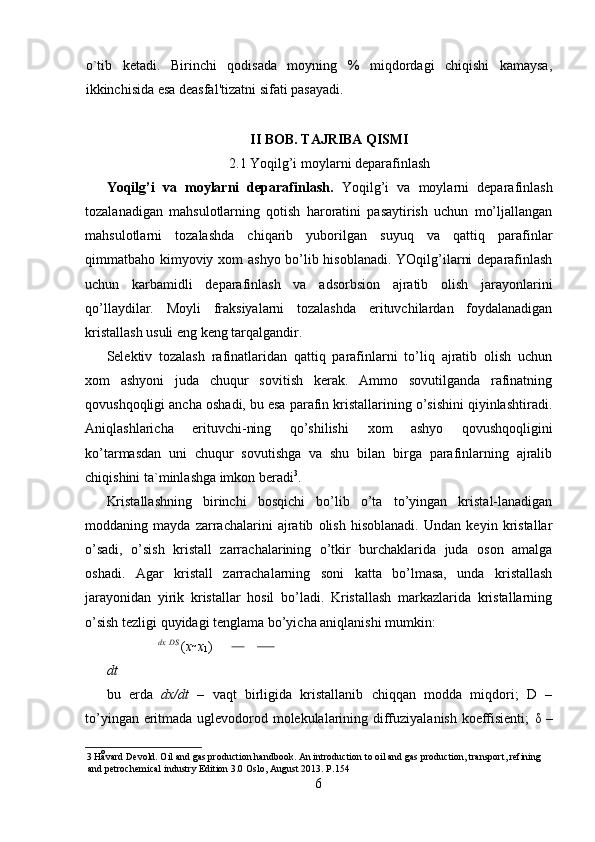 o`tib   ketadi.   Birinchi   qodisada   moyning   %   miqdordagi   chiqishi   kamaysa,
ikkinchisida esa deasfal'tizatni sifati pasayadi. 
II BOB. TAJRIBA QISMI
2.1 Yoqilg’i moylarni deparafinlash
Yoqilg’i   va   moylarni   deparafinlash.   Yoqilg’i   va   moylarni   deparafinlash
tozalanadigan   mahsulotlarning   qotish   haroratini   pasaytirish   uchun   mo’ljallangan
mahsulotlarni   tozalashda   chiqarib   yuborilgan   suyuq   va   qattiq   parafinlar
qimmatbaho kimyoviy   х om ashyo bo’lib hisoblanadi. YOqilg’ilarni deparafinlash
uchun   karbamidli   deparafinlash   va   adsorbsion   ajratib   olish   jarayonlarini
qo’llaydilar.   Moyli   fraksiyalarni   tozalashda   erituvchilardan   foydalanadigan
kristallash usuli eng keng tarqalgandir. 
Selektiv   tozalash   rafinatlaridan   qattiq   parafinlarni   to’liq   ajratib   olish   uchun
х om   ashyoni   juda   chuqur   sovitish   kerak.   Ammo   sovutilganda   rafinatning
qovushqoqligi ancha oshadi, bu esa parafin kristallarining o’sishini qiyinlashtiradi.
Aniqlashlaricha   erituvchi-ning   qo’shilishi   х om   ashyo   qovushqoqligini
ko’tarmasdan   uni   chuqur   sovutishga   va   shu   bilan   birga   parafinlarning   ajralib
chiqishini ta`minlashga imkon beradi 3
. 
Kristallashning   birinchi   bosqichi   bo’lib   o’ta   to’yingan   kristal-lanadigan
moddaning   mayda   zarrachalarini   ajratib   olish   hisoblanadi.   Undan   keyin   kristallar
o’sadi,   o’sish   kristall   zarrachalarining   o’tkir   burchaklarida   juda   oson   amalga
oshadi.   Agar   kristall   zarrachalarning   soni   katta   bo’lmasa,   unda   kristallash
jarayonidan   yirik   kristallar   hosil   bo’ladi.   Kristallash   markazlarida   kristallarning
o’sish tezligi quyidagi tenglama bo’yicha aniqlanishi mumkin: 
              
  dx 
  DS 
( x 
  x
1 )    
dt  
bu   erda   dx/dt   –   vaqt   birligida   kristallanib   chiqqan   modda   miqdori;   D   –
to’yingan eritmada uglevodorod molekulalarining diffuziyalanish koeffisienti;   δ   –
3   Håvard Devold. Oil and gas production handbook. An introduction to oil and gas production, transport, refining 
and petrochemical industry Edition 3.0 Oslo, August 2013.  Р .154 
6
