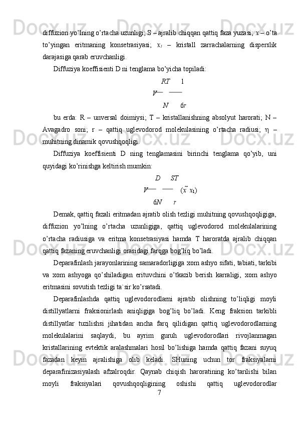diffuzion yo’lning o’rtacha uzunligi; S – ajralib chiqqan qattiq faza yuzasi;  х  – o’ta
to’yingan   eritmaning   konsetrasiyasi;   х
1   –   kristall   zarrachalarning   disperslik
darajasiga qarab eruvchanligi. 
Diffuziya koeffisienti D ni tenglama bo’yicha topiladi: 
RT 1
V     
N 6 r 
bu   erda:   R   –   unversal   doimiysi;   T   –   kristallanishning   absolyut   harorati;   N   –
Avagadro   soni;   r   –   qattiq   uglevodorod   molekulasining   o’rtacha   radiusi;   η   –
muhitning dinamik qovushqoqligi. 
Diffuziya   koeffisienti   D   ning   tenglamasini   birinchi   tenglama   qo’yib,   uni
quyidagi ko’rinishga keltirish mumkin: 
D ST
V    ( x    x
1 )  
6 N r 
Demak, qattiq fazali eritmadan ajratib olish tezligi muhitning qovushqoqligiga,
diffuzion   yo’lning   o’rtacha   uzunligiga,   qattiq   uglevodorod   molekulalarining
o’rtacha   radiusiga   va   eritma   konsetrasiyasi   hamda   T   haroratda   ajralib   chiqqan
qattiq fazaning eruvchanligi orasidagi farqga bog’liq bo’ladi. 
Deparafinlash jarayonlarining samaradorligiga  х om ashyo sifati, tabiati, tarkibi
va   х om   ashyoga   qo’shiladigan   erituvchini   o’tkazib   berish   karraligi,   х om   ashyo
eritmasini sovutish tezligi ta`sir ko’rsatadi. 
Deparafinlashda   qattiq   uglevodorodlarni   ajratib   olishning   to’liqligi   moyli
distillyatlarni   fraksionirlash   aniqligiga   bog’liq   bo’ladi.   Keng   fraksion   tarkibli
distillyatlar   tuzilishsi   jihatidan   ancha   farq   qilidigan   qattiq   uglevodorodlarning
molekulalarini   saqlaydi,   bu   ayrim   guruh   uglevodorodlari   rivojlanmagan
kristallarining   evtektik   aralashmalari   hosil   bo’lishiga   hamda   qattiq   fazani   suyuq
fazadan   keyin   ajralishiga   olib   keladi.   SHuning   uchun   tor   fraksiyalarni
deparafinizasiyalash   afzalroqdir.   Qaynab   chiqish   haroratining   ko’tarilishi   bilan
moyli   fraksiyalari   qovushqoqligining   oshishi   qattiq   uglevodorodlar
7