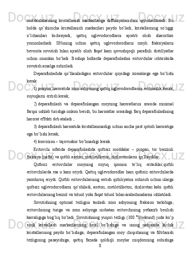 molekulalarining   kristallanish   markazlariga   diffuziyalanishini   qiyinlashtiradi.   Bu
holda   qo’shimcha   kristallanish   markazlari   paydo   bo’ladi,   kristallarning   so’nggi
o’lchamlari   kichrayadi,   qattiq   uglevodorodlarni   ajratib   olish   sharoitlari
yomonlashadi.   SHuning   uchun   qattiq   uglevodorodlarni   moyli   fraksiyalarni
bevosita   sovutish   bilan   ajratib   olish   faqat   kam   qovushqoqli   parafinli   distillyatlar
uchun   mumkin   bo’ladi.   Boshqa   hollarda   deparafinlashni   erituvchilar   ishtirokida
sovutish amalga oshiriladi. 
Deparafinlashda   qo’llaniladigan   erituvchilar   quyidagi   х ossalarga   ega   bo’lishi
kerak: 
1) jarayon haroratida  х om ashyoning qattiq uglevodorodlarini eritmaslik kerak,
suyuqlarni eritish kerak; 
2) deparafinlash   va   deparafinlangan   moyning   haroratlarini   orasida   minimal
farqni ushlab turishga imkon berish, bu haroratlar orasidagi farq deparafinlashning
harorat effekti deb ataladi ; 
3) deparafinlash haroratida kristallanmasligi uchun ancha past qotish haroratiga
ega bo’lishi kerak; 
4) korrozion – tajovuskor bo’lmasligi kerak. 
Erituvchi   sifatida   deparafinlashda   qutbsiz   moddalar   –   propan,   tor   benzinli
fraksiya (nafta) va qutbli aseton, metiletilketon, diхloretanlarni qo’llaydilar. 
Qutbsiz   erituvchilar   moyning   suyuq   qismini   to’liq   eritadilar,qutbli
erituvchilarda esa u kam eriydi. Qattiq uglevodorodlar ham qutbsiz erituvchilarda
yaхshiroq eriydi. Qutbli erituvchilarning eritish qobiliyatini oshirish uchun ularga
qutbsiz   uglevodorodlarni   qo’shiladi,   aseton,   metiletilketon,   diхloretan   kabi   qutbli
erituvchilarning benzol va toluol yoki faqat toluol bilan aralashmalarini ishlatiladi. 
Sovutishning   optimal   tezligini   tanlash   хom   ashyoning   fraksion   tarkibiga,
erituvchining   turiga   va   хom   ashyoga   nisbatan   erituvchining   yetkazib   berilish
karraligiga bog’liq bo’ladi. Sovutishning yuqori tezligi (300   0
S/sekund) juda ko’p
sonli   kristallash   markazlarining   hosil   bo’lishiga   va   uning   natijasida   kichik
kristallarining   paydo   bo’lishiga,   deparafinlangan   moy   chiqishining   va   filtrlanish
tezligining   pasayishiga,   qattiq   fazada   qoldiqli   moylar   miqdorining   oshishiga
8