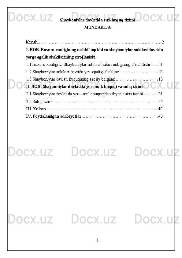 Shayboniylar davlatida sud-huquq tizimi
MUNDARIJA
Kirish ……………………………………………………………………………2
I. BOB. Buxoro xonligining tashkil topishi va shayboniylar sulolasi davrida 
yerga egalik shakllarining rivojlanishi.
1.1 Buxoro xonligida Shayboniylar sulolasi hukmronligining o’rnatilishi…….4
1.2 Shayboniylar sulolasi davrida yer  egaligi shakllari ………………..…….10
1.3 Shayboniylar davlati huquqining asosiy belgilari…………………………13
II. BOB. Shayboniylar davlatida yer mulk huquqi va soliq tizimi
2.1 Shayboniylar davlatida yer – mulk huquqidan foydalanish tartibi……..…24
2.2 Soliq tizimi ………………………………………………………………..35
III. Xulosa …………………………………………………………………….40
IV. Foydalanilgan adabiyotlar ………………………………………………43
1 
