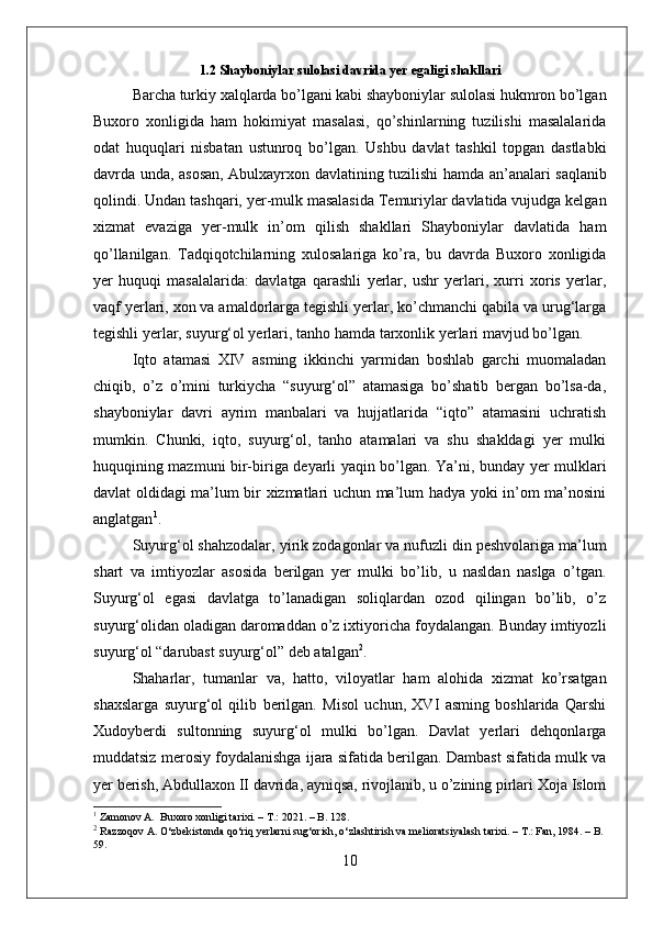 1.2 Shayboniylar sulolasi davrida yer egaligi shakllari
Barcha turkiy xalqlarda bo’lgani kabi shayboniylar sulolasi hukmron bo’lgan
Buxoro   xonligida   ham   hokimiyat   masalasi,   qo’shinlarning   tuzilishi   masalalarida
odat   huquqlari   nisbatan   ustunroq   bo’lgan.   Ushbu   davlat   tashkil   topgan   dastlabki
davrda unda,   asosan, Abulxayrxon davlatining tuzilishi   hamda   an’analari saqlanib
qolindi.  Undan  tashqari, yer-mulk masalasida Temuriylar davlatida vujudga kelgan
xizmat   evaziga   yer-mulk   in’om   qilish   shakllari   Shayboniylar   davlatida   ham
qo’llanilgan.   Tadqiqotchilarning   xulosalariga   ko’ra,   bu   davrda   Buxoro   xonligida
yer   huquqi   masalalarida:   davlatga   qarashli   yerlar,   ushr   yerlari,   xurri   xoris   yerlar,
vaqf yerlari, xon va amaldorlarga tegishli yerlar, ko’chmanchi qabila va urug‘larga
tegishli yerlar, suyurg‘ol yerlari, tanho  hamda  tarxonlik yerlari mavjud bo’lgan.
Iqto   atamasi   XIV   asming   ikkinchi   yarmidan   boshlab   garchi   muomaladan
chiqib,   o’z   o’mini   turkiycha   “suyurg‘ol”   atamasiga   bo’shatib   bergan   bo’lsa-da,
shayboniylar   davri   ayrim   manbalari   va   hujjatlarida   “iqto”   atamasini   uchratish
mumkin.   Chunki,   iqto,   suyurg‘ol,   tanho   atamalari   va   shu   shakldagi   yer   mulki
huquqining mazmuni bir-biriga deyarli yaqin bo’lgan. Ya’ni, bunday yer mulklari
davlat oldidagi ma’lum bir xizmatlari uchun ma’lum hadya yoki in’om ma’nosini
anglatgan 1
. 
Suyurg‘ol shahzodalar,  yirik  zodagonlar va nufuzli din peshvolariga ma’lum
shart   va   imtiyozlar   asosida   berilgan   yer   mulki   bo’lib,   u   nasldan   naslga   o’tgan.
Suyurg‘ol   egasi   davlatga   to’lanadigan   soliqlardan   ozod   qilingan   bo’lib,   o’z
suyurg‘olidan oladigan daromaddan o’z ixtiyoricha foydalangan. Bunday imtiyozli
suyurg‘ol “darubast suyurg‘ol” deb atalgan 2
.  
Shaharlar,   tumanlar   va,   hatto,   viloyatlar   ham   alohida   xizmat   ko’rsatgan
shaxslarga   suyurg‘ol   qilib   berilgan.   Misol   uchun,   XVI   asming   boshlarida   Qarshi
Xudoyberdi   sultonning   suyurg‘ol   mulki   bo’lgan.   Davlat   yerlari   dehqonlarga
muddatsiz merosiy foydalanishga ijara sifatida berilgan. Dambast sifatida mulk va
yer berish, Abdullaxon II davrida, ayniqsa, rivojlanib, u o’zining pirlari Xoja Islom
1
 Zamonov A.  Buxoro xonligi tarixi. – T.: 2021. – B. 128.
2
 Razzoqov A. O‘zbekistonda qo‘riq yerlarni sug‘orish, o‘zlashtirish va melioratsiyalash tarixi. – T.: Fan, 1984. – B.
59.
10