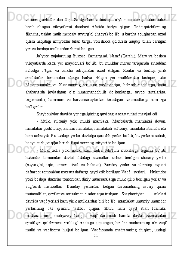 va uning avlodlaridan Xoja Sa’dga   hamda   boshqa Jo’ybor xojalariga butun-butun
bosib   olingan   viloyatlarni   dambast   sifatida   hadya   qilgan.   Tadqiqotchilarning
fikricha, ushbu mulk merosiy suyurg‘ol (hadya) bo’lib, u barcha soliqlardan ozod
qilish   haqidagi   imtiyozlar   bilan   birga,   vorislikka   qoldirish   huquqi   bilan   berilgan
yer va boshqa mulklardan iborat bo’lgan.
Jo’ybor   xojalarining   Buxoro,   Samarqand,   Nasaf   (Qarshi),   Marv   va   boshqa
viloyatlarda   katta   yer   maydonlari   bo’lib,   bu   mulklar   meros   tariqasida   avloddan
avlodga   o’tgan   va   barcha   soliqlardan   ozod   etilgan.   Xonlar   va   boshqa   yirik
amaldorlar   tomonidan   ularga   hadya   etilgan   yer   mulklaridan   tashqari,   ular
Movarounnahr   va   Xurosonning   serunum   yaylovlariga,   behisob   podalarga,   katta
shaharlarda   joylashgan   o’z   hunarmandchilik   do’konlariga,   savdo   rastalariga,
tegirmonlar,   hammom   va   karvonsaroylardan   keladigan   daromadlarga   ham   ega
bo’lganlar. 
Shayboniylar davrida yer egaligining quyidagi asosiy turlari mavjud edi: 
-   Mulki   sultoniy   yoki   mulki   mamlaka.   Manbalarda   mamlakai   devon,
mamlakai podshohiy, zamim mamlaka, mamlakati sultoniy, mamlaka atamalarida
ham uchraydi. Bu turdagi yerlar davlatga qarashli yerlar bo’lib, bu yerlarni sotish,
hadya etish, vaqfga berish faqat xonning ixtiyorida bo’lgan.
-   Mulki   xolis   yoki   mulki   xurri   xolis.   Ma’lum   shaxslarga   tegishli   bo’lib,
hukmdor   tomonidan   davlat   oldidagi   xizmatlari   uchun   berilgan   shaxsiy   yerlar
(suyurg‘ol,   iqto,   tarxon,   tiyul   va   hokazo).   Bunday   yerlar   va   ulaming   egalari
daftardor tomonidan maxsus daftarga qayd etib borilgan. Vaqf   yerlari.   Hukmdor
yoki boshqa shaxslar tomonidan diniy muassasalarga mulk qilib berilgan yerlar va
sug‘orish   inshootlari.   Bunday   yerlardan   kelgan   daromadning   asosiy   qismi
mutavallilar, qozilar va musulmon dindorlarga tushgan. Shayboniylar   sulolasi
davrida vaqf yerlari ham yirik mulklardan biri bo’lib: mamlakat umumiy unumdor
yerlarining   1/3   qismini   tashkil   qilgan.   Shuni   ham   qayd   etish   lozimki,
madrasalarning   moliyaviy   harajati   vaqf   daromadi   hamda   davlat   xazinasidan
ajratilgan   qo’shimcha   mablag‘   hisobiga   qoplangan,   har   bir   madrasaning   o’z   vaqf
mulki   va   vaqfnoma   hujjati   bo’lgan.   Vaqfnomada   madrasaning   chiqimi,   undagi
11 