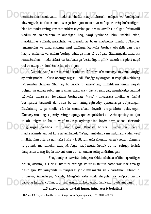 xizmatchilar:   mutavalli,   mudarris,   hofiz,   naqib,   farrosh,   oshpaz   va   boshqalar,
shuningdek,   talabalar   soni,   ularga   berilgan   maosh   va   nafaqalar   aniq   ko’rsatilgan.
Har bir madrasaning xon tomonidan tayinlangan o’z mutavallisi bo’lgan. Mutavalli
xodim   va   talabalarga   to’lanadigan   haq,   vaqf   yerlarida   ishni   tashkil   etish,
mardikorlar   yollash,   ijarachilar   va   hissadorlar   bilan   shartnoma   tuzish,   do’konlar,
tegirmonlar   va   madrasaning   vaqf   mulkiga   kiruvchi   boshqa   obyektlardan   ijara
haqini   undirish   va   undan   boshqa   ishlarga   mas’ul   bo’lgan.   Shuningdek,   madrasa
xizmatchilari,   mudarrislari   va   talabalarga   beriladigan   yillik   maosh   miqdori   naqd
pul va ozuqalik don hisobidan ajratilgan.
Demak,   vaqf   alohida   mulk   shaklidir.   Kimdir   o’z   xususiy   mulkini   vaqfga
aylantirguncha u o’sha odamga tegishli edi. Vaqfga aylangach, u vaqf qiluvchining
ixtiyoridan   chiqqan.   Shunday   bo’lsa-da,   u   jamiyatdagi   mulklik   maqomini   saqlab
qolgan va   undan   sobiq egasi emas, madrasa - davlat, jamiyat, mamlakatga xizmat
qiluvchi   muassasa   foydalana   boshlagan.   Vaqf   -   muassasa   mulki,   u   davlat
boshqaruvi   tasarrufi   doirasida   bo’lib,   uning   iqtisodiy   qonunlariga   bo’ysungan.
Davlatning   unga   mulk   sifatida   munosabati   deyarli   o’zgarishsiz   qolavergan.
Xususiy mulk egasi jamiyatning huquqiy qonun-qoidalari bo’yicha qanday soliqlar
to’lab   kelgan   bo’Isa,   u   vaqf   mulkiga   aylangandan   keyin   ham   undan   shariatda
belgilangan   tartibda   soliq   undirilgan.   Bunday   hodisa   Buxoro   va   Qarshi
madrasalarida yaqqol ko’zga tashlanadi.Ya’ni, manbalarda masjid, madrasalar vaqf
mulklaridan ushr va nim ushr (ushr -  1/10,  nim ushr shuning yarmi) solig‘i olingani
to’g‘risida   ma’lumotlar   mavjud.   Agar   vaqf   mulki   kichik   bo’lib,   soliqqa   tortish
darajasida uning foyda imkoni kam bo’ lsa, undan  soliq undirilmagan 1
.
Shayboniylar  davrida dehqonchilikka alohida e’tibor qaratilgan
bo’lib,   avvalo,   sug‘orish   tizimini   tartibga   keltirish   uchun   qator   tadbirlar   amalga
oshirilgan.   Bu   jarayonda   mintaqadagi   yirik   suv   manbalari   -   Zarafshon,   Chirchiq,
Sirdaryo,   Amudaryo,   Vaxsh,   Murg‘ob   kabi   yirik   daryolar   va   ko’plab   kichik
daryolar  hamda  ko’llar, tog‘ suvlarining imkoniyatlaridan keng foydalanilgan. 
1.3 Shayboniylar davlati huquqining asosiy belgilari
1
 Bo‘riev S.D. Hayot inshootlari tarixi. Jamiyat va boshqaruv jurnali,  –  T.:  2007. – B. 74.
12
