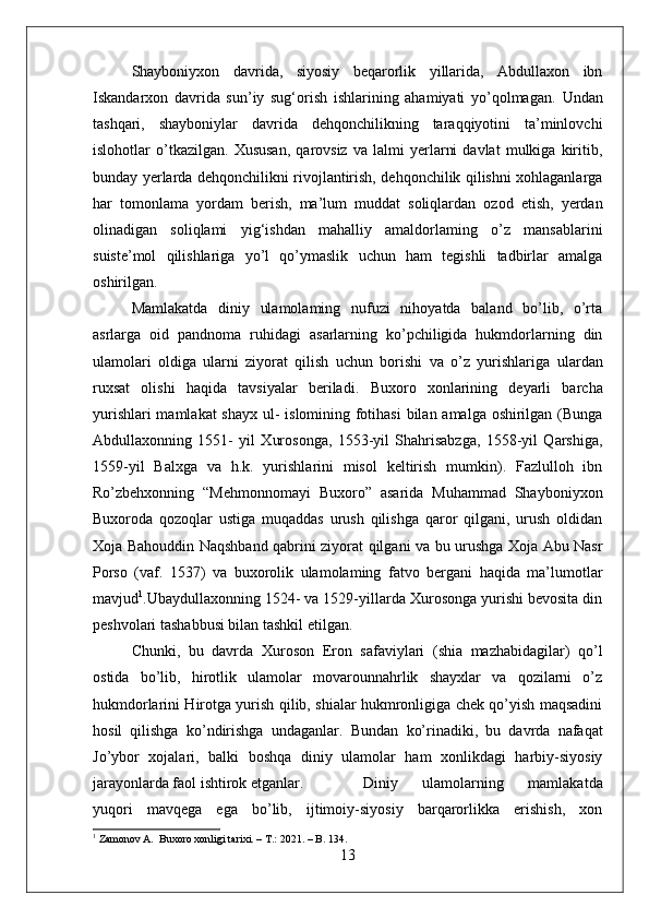 Shayboniyxon   davrida,   siyosiy   beqarorlik   yillarida,   Abdullaxon   ibn
Iskandarxon   davrida   sun’iy   sug‘orish   ishlarining   ahamiyati   yo’qolmagan.   Undan
tashqari,   shayboniylar   davrida   dehqonchilikning   taraqqiyotini   ta’minlovchi
islohotlar   o’tkazilgan.   Xususan,   qarovsiz   va   lalmi   yerlarni   davlat   mulkiga   kiritib,
bunday yerlarda dehqonchilikni rivojlantirish, dehqonchilik qilishni xohlaganlarga
har   tomonlama   yordam   berish,   ma’lum   muddat   soliqlardan   ozod   etish,   yerdan
olinadigan   soliqlami   yig‘ishdan   mahalliy   amaldorlaming   o’z   mansablarini
suiste’mol   qilishlariga   yo’l   qo’ymaslik   uchun   ham   tegishli   tadbirlar   amalga
oshirilgan. 
Mamlakatda   diniy   ulamolaming   nufuzi   nihoyatda   baland   bo’lib,   o’rta
asrlarga   oid   pandnoma   ruhidagi   asarlarning   ko’pchiligida   hukmdorlarning   din
ulamolari   oldiga   ularni   ziyorat   qilish   uchun   borishi   va   o’z   yurishlariga   ulardan
ruxsat   olishi   haqida   tavsiyalar   beriladi.   Buxoro   xonlarining   deyarli   barcha
yurishlari  mamlakat  shayx ul- islomining fotihasi  bilan amalga oshirilgan (Bunga
Abdullaxonning   1551-   yil   Xurosonga,   1553-yil   Shahrisabzga,   1558-yil   Qarshiga,
1559-yil   Balxga   va   h.k.   yurishlarini   misol   keltirish   mumkin).   Fazlulloh   ibn
Ro’zbehxonning   “Mehmonnomayi   Buxoro”   asarida   Muhammad   Shayboniyxon
Buxoroda   qozoqlar   ustiga   muqaddas   urush   qilishga   qaror   qilgani,   urush   oldidan
Xoja Bahouddin Naqshband qabrini ziyorat qilgani va bu urushga Xoja Abu Nasr
Porso   (vaf.   1537)   va   buxorolik   ulamolaming   fatvo   bergani   haqida   ma’lumotlar
mavjud 1
.Ubaydullaxonning 1524- va 1529-yillarda Xurosonga yurishi bevosita din
peshvolari tashabbusi bilan tashkil etilgan. 
Chunki,   bu   davrda   Xuroson   Eron   safaviylari   (shia   mazhabidagilar)   qo’l
ostida   bo’lib,   hirotlik   ulamolar   movarounnahrlik   shayxlar   va   qozilarni   o’z
hukmdorlarini Hirotga yurish qilib, shialar hukmronligiga chek qo’yish maqsadini
hosil   qilishga   ko’ndirishga   undaganlar.   Bundan   ko’rinadiki,   bu   davrda   nafaqat
Jo’ybor   xojalari,   balki   boshqa   diniy   ulamolar   ham   xonlikdagi   harbiy-siyosiy
jarayonlarda faol ishtirok etganlar. Diniy   ulamolarning   mamlakatda
yuqori   mavqega   ega   bo’lib,   ijtimoiy-siyosiy   barqarorlikka   erishish,   xon
1
 Zamonov A.  Buxoro xonligi tarixi. – T.: 2021. – B. 134.
13 