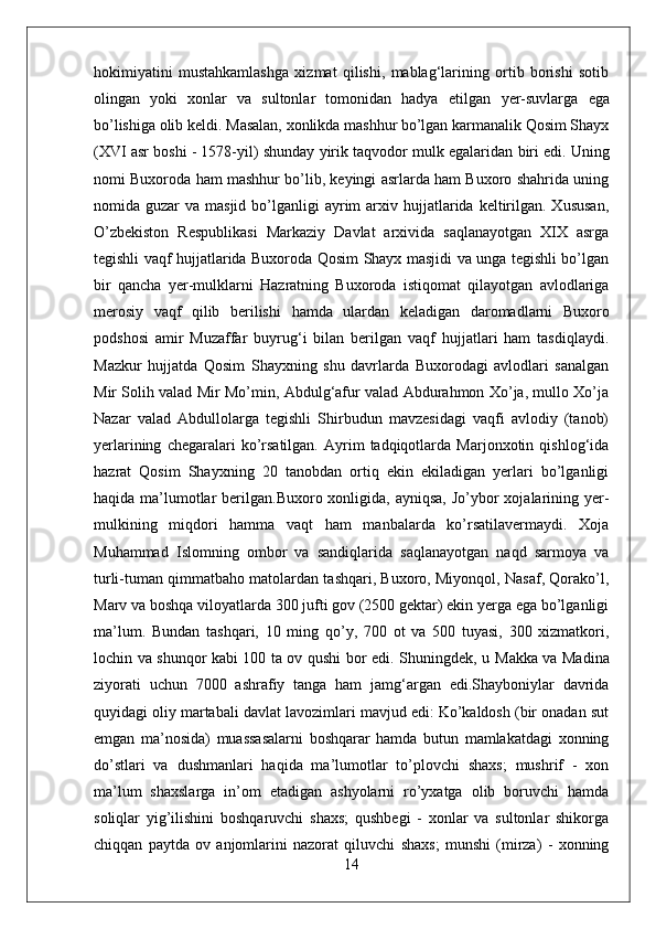 hokimiyatini   mustahkamlashga   xizmat   qilishi,   mablag‘larining   ortib   borishi   sotib
olingan   yoki   xonlar   va   sultonlar   tomonidan   hadya   etilgan   yer-suvlarga   ega
bo’lishiga olib  keldi.   Masalan, xonlikda mashhur bo’lgan karmanalik Qosim Shayx
(XVI asr boshi - 1578-yil) shunday  yirik  taqvodor mulk egalaridan  biri   edi. Uning
nomi Buxoroda ham mashhur bo’lib, keyingi asrlarda ham Buxoro shahrida uning
nomida guzar   va masjid  bo’lganligi  ayrim  arxiv hujjatlarida  keltirilgan.  Xususan,
O’zbekiston   Respublikasi   Markaziy   Davlat   arxivida   saqlanayotgan   XIX   asrga
tegishli vaqf hujjatlarida Buxoroda Qosim Shayx masjidi va unga tegishli bo’lgan
bir   qancha   yer-mulklarni   Hazratning   Buxoroda   istiqomat   qilayotgan   avlodlariga
merosiy   vaqf   qilib   berilishi   hamda   ulardan   keladigan   daromadlarni   Buxoro
podshosi   amir   Muzaffar   buyrug‘i   bilan   berilgan   vaqf   hujjatlari   ham   tasdiqlaydi.
Mazkur   hujjatda   Qosim   Shayxning   shu   davrlarda   Buxorodagi   avlodlari   sanalgan
Mir Solih valad Mir Mo’min, Abdulg‘afur valad Abdurahmon Xo’ja, mullo Xo’ja
Nazar   valad   Abdullolarga   tegishli   Shirbudun   mavzesidagi   vaqfi   avlodiy   (tanob)
yerlarining   chegaralari   ko’rsatilgan.   Ayrim   tadqiqotlarda  Marjonxotin   qishlog‘ida
hazrat   Qosim   Shayxning   20   tanobdan   ortiq   ekin   ekiladigan   yerlari   bo’lganligi
haqida ma’lumotlar  berilgan.Buxoro xonligida, ayniqsa,  Jo’ybor  xojalarining yer-
mulkining   miqdori   hamma   vaqt   ham   manbalarda   ko’rsatilavermaydi.   Xoja
Muhammad   Islomning   ombor   va   sandiqlarida   saqlanayotgan   naqd   sarmoya   va
turli-tuman qimmatbaho matolardan tashqari, Buxoro, Miyonqol, Nasaf, Qorako’l,
Marv va boshqa viloyatlarda 300 jufti gov (2500 gektar) ekin yerga ega bo’lganligi
ma’lum.   Bundan   tashqari,   10   ming   qo’y,   700   ot   va   500   tuyasi,   300   xizmatkori,
lochin va shunqor kabi 100 ta ov qushi bor edi. Shuningdek, u   Ма kk а   va Madina
ziyorati   uchun   7000   ashrafiy   tanga   ham   jamg‘argan   edi.Shayboniylar   davrida
quyidagi oliy martabali davlat lavozimlari mavjud edi: Ko’kaldosh (bir onadan sut
emgan   ma’nosida)   muassasalarni   boshqarar   hamda   butun   mamlakatdagi   xonning
do’stlari   va   dushmanlari   haqida   ma’lumotlar   to’plovchi   shaxs;   mushrif   -   xon
ma’lum   shaxslarga   in’om   etadigan   ashyolarni   ro’yxatga   olib   boruvchi   hamda
soliqlar   yig’ilishini   boshqaruvchi   shaxs;   qushbegi   -   xonlar   va   sultonlar   shikorga
chiqqan   paytda   ov   anjomlarini   nazorat   qiluvchi   shaxs;   munshi   (mirza)   -   xonning
14 