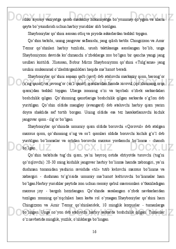 ichki   siyosiy   vaziyatga   qarab   markaziy  hokimiyatga   bo’ysunmay   qo’ygan   va   ularni
qayta bo’ysundirish uchun harbiy yurishlar olib borilgan.
Shayboniylar qo’shini asosan otliq va piyoda askarlardan tashkil topgan.
Qo’shin tarkibi, uning jangovar saflanishi, jang qilish tartibi Chingizxon va Amir
Temur   qo’shinlari   harbiy   tuzilishi,   urush   taktikasiga   asoslangan   bo’lib,   unga
Shayboniyxon   davrida   ko’chmanchi   o’zbeklarga   xos   bo’lgan   bir   qancha   yangi   jang
usullari   kiritildi.   Xususan,   Bobur   Mirzo   Shaybo niyxon   qo’shini   «Tulg’ama»   jang
usulini mukammal o’zlashtirganliklari haqida ma’lumot beradi.
Shayboniylar qo’shini asosan qalb (qavl) deb ataluvchi markaziy qism, barong’or
(o’ng qanot) va javong’or (so’l qanot) qismlaridan hamda xirovul (qo’shinining orqa
qismi)dan   tashkil   topgan.   Ularga   xonning   o’zi   va   tajribali   o’zbek   sarkardalari
boshchilik   qilgan.   Qo’shinning   qanotlariga   boshchilik   qilgan   sarkarda   o’g’lon   deb
yuritilgan.   Qo’shin   oldida   manglay   (avangard)   deb   ataluvchi   harbiy   qism   yarim
doyra   shaklida   saf   tortib   borgan.   Uning   oldida   esa   tez   harakatlanuvchi   kichik
jangovar qism - ilg’or bo’lgan. 
Shayboniylar   qo’shinida   umumiy   qism   oldida   boruvchi   «Qorovul»   deb   atalgan
maxsus   qism,   qo’shinning   o’ng   va   so’l   qismlari   oldida   boruvchi   kichik   g’o’l   deb
yuritilgan   bo’linmalar   va   ortidan   boruvchi   maxsus   yordamchi   bo’linma   -   chanoh
bo’lgan.
Qo’shin   tarkibida   tug’chi   qism,   ya’ni   bayroq   ostida   ehtiyotda   turuvchi   (tug’ni
qo’riqlovchi)   20-30  ming  kishilik   jangovar   harbiy   bo’linma   hamda  zabongiri,   ya’ni
dushman   tomonidan   yashirin   ravishda   «til»   tutib   keluvchi   maxsus   bo’linma   va
xabargiri   -   dushman   to’g’risida   umumiy   ma’lumot   keltiruvchi   bo’linmalar   ham
bo’lgan.Harbiy yurishlar paytida xon uchun rasmiy qabul marosimlari o’tkaziladigan
maxsus   joy   -   bargoh   hozirlangan.   Qo’shinda   saralangan   o’zbek   navkarlaridan
tuzilgan   xonning   qo’riqchilari   ham   katta   rol   o’ynagan.Shayboniylar   qo’shini   ham
Chingizxon   va   Amir   Temur   qo’shinlaridek,   10   minglik   korpuslar   -   tumanlarga
bo’lingan.   Unga   no’yon   deb   ataluvchi   harbiy   sarkarda   boshchilik   qilgan.   Tumanlar
o’z navbatida minglik, yuzlik, o’nliklarga bo’lingan.
16