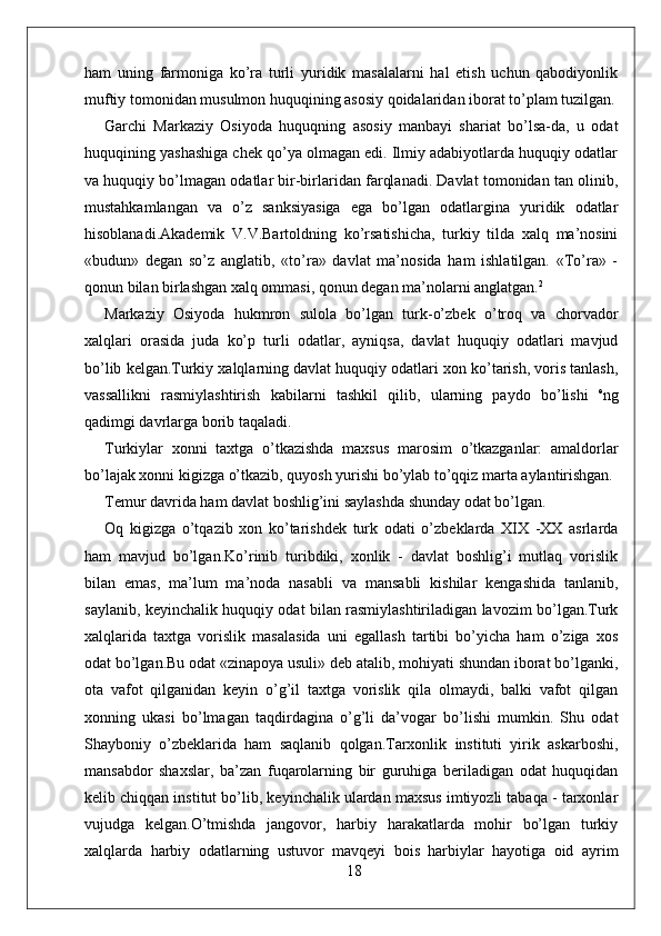 ham   uning   farmoniga   ko’ra   turli   yuridik   masalalarni   hal   etish   uchun   qabodiyonlik
muftiy tomonidan musulmon huquqining asosiy qoidalaridan iborat to’plam tuzilgan.
Garchi   Markaziy   Osiyoda   huquqning   asosiy   manbayi   shariat   bo’lsa-da,   u   odat
huquqining yashashiga chek qo’ya olmagan edi. Ilmiy adabiyotlarda huquqiy odatlar
va huquqiy bo’lmagan odatlar bir-birlaridan farqlanadi. Davlat tomonidan tan olinib,
mustahkamlangan   va   o’z   sanksiyasiga   ega   bo’lgan   odatlargina   yuridik   odatlar
hisoblanadi.Akademik   V.V.Bartoldning   ko’rsatishicha,   turkiy   tilda   xalq   ma’nosini
«budun»   degan   so’z   anglatib,   «to’ra»   davlat   ma’nosida   ham   ishlatilgan.   «To’ra»   -
qonun bilan birlashgan xalq ommasi, qonun degan ma’nolarni anglatgan. 2
Markaziy   Osiyoda   hukmron   sulola   bo’lgan   turk-o’zbek   o’troq   va   chorvador
xalqlari   orasida   juda   ko’p   turli   odatlar,   ayniqsa,   davlat   huquqiy   odatlari   mavjud
bo’lib kelgan.Turkiy xalqlarning davlat huquqiy odatlari xon ko’tarish, voris tanlash,
vassallikni   rasmiylashtirish   kabilarni   tashkil   qilib,   ularning   paydo   bo’lishi   e
ng
qadimgi davrlarga borib taqaladi.
Turkiylar   xonni   taxtga   o’tkazishda   maxsus   marosim   o’tkazganlar:   amaldorlar
bo’lajak xonni kigizga o’tkazib, quyosh yurishi bo’ylab to’qqiz marta aylantirishgan.
Temur davrida ham davlat boshlig’ini saylashda shunday odat bo’lgan.
Oq   kigizga   o’tqazib   xon   ko’tarishdek   turk   odati   o’zbeklarda   XIX   -XX   asrlarda
ham   mavjud   bo’lgan.Ko’rinib   turibdiki,   xonlik   -   davlat   boshlig’i   mutlaq   vorislik
bilan   emas,   ma’lum   ma’noda   nasabli   va   mansabli   kishilar   kengashida   tanlanib,
saylanib, keyinchalik huquqiy odat bilan rasmiylashtiriladigan lavozim bo’lgan.Turk
xalqlarida   taxtga   vorislik   masalasida   uni   egallash   tartibi   bo’yicha   ham   o’ziga   xos
odat bo’lgan.Bu odat «zinapoya usuli» deb atalib, mohiyati shundan iborat bo’lganki,
ota   vafot   qilganidan   keyin   o’g’il   taxtga   vorislik   qila   olmaydi,   balki   vafot   qilgan
xonning   ukasi   bo’lmagan   taqdirdagina   o’g’li   da’vogar   bo’lishi   mumkin.   Shu   odat
Shayboniy   o’zbeklarida   ham   saqlanib   qolgan.Tarxonlik   instituti   yirik   askarboshi,
mansabdor   shaxslar,   ba’zan   fuqarolarning   bir   guruhiga   beriladigan   odat   huquqidan
kelib chiqqan institut bo’lib, keyinchalik ulardan maxsus imtiyozli tabaqa - tarxonlar
vujudga   kelgan.O’tmishda   jangovor,   harbiy   harakatlarda   mohir   bo’lgan   turkiy
xalqlarda   harbiy   odatlarning   ustuvor   mavqeyi   bois   harbiylar   hayotiga   oid   ayrim
18