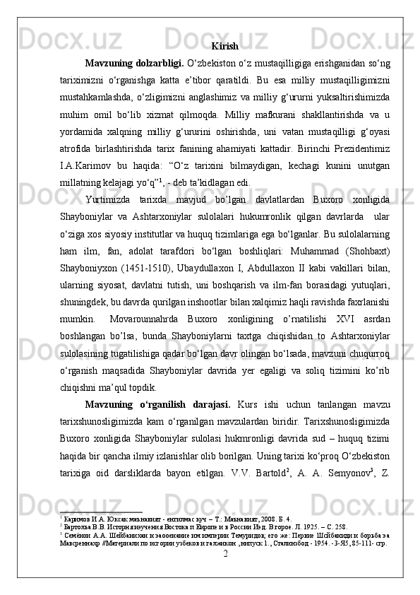 Kirish
Mavzuning dolzarbligi.   О‘zbekiston о‘z mustaqilligiga erishganidan sо‘ng
tariximizni   о‘rganishga   katta   e’tibor   qaratildi.   Bu   esa   milliy   mustaqilligimizni
mustahkamlashda,   о‘zligimizni   anglashimiz   va   milliy   g‘ururni   yuksaltirishimizda
muhim   omil   bо‘lib   xizmat   qilmoqda.   Milliy   mafkurani   shakllantirishda   va   u
yordamida   xalqning   milliy   g‘ururini   oshirishda,   uni   vatan   mustaqilligi   g‘oyasi
atrofida   birlashtirishda   tarix   fanining   ahamiyati   kattadir.   Birinchi   Prezidentimiz
I.A.Karimov   bu   haqida:   “О‘z   tarixini   bilmaydigan,   kechagi   kunini   unutgan
millatning kelajagi yо‘q” 1
, - deb ta’kidlagan edi.          
Yurtimizda   tarixda   mavjud   bo’lgan   davlatlardan   Buxoro   xonligida
Shayboniylar   va   Ashtarxoniylar   sulolalari   hukumronlik   qilgan   davrlarda     ular
о‘ziga xos siyosiy institutlar va huquq tizimlariga ega bо‘lganlar. Bu sulolalarning
ham   ilm,   fan,   adolat   tarafdori   bо‘lgan   boshliqlari:   Muhammad   (Shohbaxt)
Shayboniyxon   (1451-1510),   Ubaydullaxon   I,   Abdullaxon   II   kabi   vakillari   bilan,
ularning   siyosat,   davlatni   tutish,   uni   boshqarish   va   ilm-fan   borasidagi   yutuqlari,
shuningdek, bu davrda qurilgan inshootlar bilan xalqimiz haqli ravishda faxrlanishi
mumkin. Movarounnahrda   Buxoro   xonligining   o’rnatilishi   XVI   asrdan
boshlangan   bo’lsa,   bunda   Shayboniylarni   taxtga   chiqishidan   to   Ashtarxoniylar
sulolasining tugatilishiga qadar bо‘lgan davr olingan bо‘lsada, mavzuni chuqurroq
о‘rganish   maqsadida   Shayboniylar   davrida   yer   egaligi   va   soliq   tizimini   ko’rib
chiqishni ma’qul topdik. 
Mavzuning   о‘rganilish   darajasi.   Kurs   ishi   uchun   tanlangan   mavzu
tarixshunosligimizda   kam   о‘rganilgan   mavzulardan   biridir.   Tarixshunosligimizda
Buxoro   xonligida   Shayboniylar   sulolasi   hukmronligi   davrida   sud   –   huquq   tizimi
haqida bir qancha ilmiy izlanishlar olib borilgan. Uning tarixi kо‘proq О‘zbekiston
tarixiga   oid   darsliklarda   bayon   etilgan.   V.V.   Bartold 2
,   A.   A.   Semyonov 3
,   Z.
1
 Каримов И.А. Юксак маънавият - енгилмас куч – Т.:   Маънавият ,  2008. Б. 4.
2
 Бартольа В.В. Исторня иэучения Востока п Еиропе и в России Иэд. В горое. Л. 1925. –  C . 258.
3
  Семёнои А.А. Шейбанихан н эаооенание им империи Темуридов; его же: Первие Шсйбаниди и борьба эа
Мавсреннахр //Материали по исгории узбеков и галжикон , нипуск 1., Сталинзбод - 1954. -3-Я5, 85-111- сгр.
2 