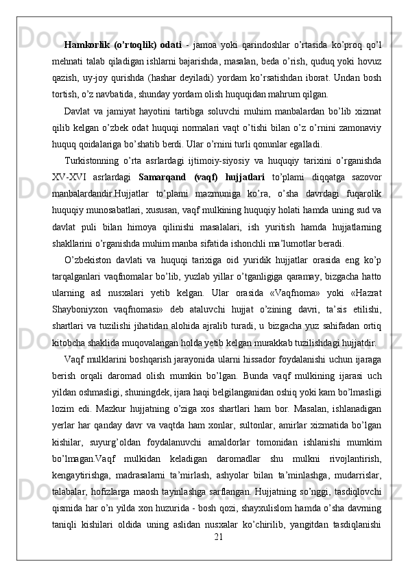 Hamkorlik   (o’rtoqlik)   odati   -   jamoa   yoki   qarindoshlar   o’rtasida   ko’proq   qo’l
mehnati talab qiladigan ishlarni bajarishda, masalan, beda o’rish, quduq yoki hovuz
qazish,   uy-joy   qurishda   (hashar   deyiladi)   yordam   ko’rsatishdan   iborat.   Undan   bosh
tortish, o’z navbatida, shunday yordam olish huquqidan mahrum qilgan.
Davlat   va   jamiyat   hayotini   tartibga   soluvchi   muhim   manbalardan   bo’lib   xizmat
qilib   kelgan   o’zbek   odat   huquqi   normalari   vaqt   o’tishi   bilan   o’z   o’rnini   zamonaviy
huquq qoidalariga bo’shatib berdi. Ular o’rnini turli qonunlar egalladi.
Turkistonning   o’rta   asrlardagi   ijtimoiy-siyosiy   va   huquqiy   tarixini   o’rganishda
XV-XVI   asrlardagi   Samarqand   (vaqf)   hujjatlari   to’plami   diqqatga   sazovor
manbalardandir.Hujjatlar   to’plami   mazmuniga   ko’ra,   o’sha   davrdagi   fuqarolik
huquqiy munosabatlari, xususan, vaqf mulkining huquqiy holati hamda uning sud va
davlat   puli   bilan   himoya   qilinishi   masalalari,   ish   yuritish   hamda   hujjatlarning
shakllarini o’rganishda muhim manba sifatida ishonchli ma’lumotlar beradi.
O’zbekiston   davlati   va   huquqi   tarixiga   oid   yuridik   hujjatlar   orasida   eng   ko’p
tarqalganlari  vaqfnomalar bo’lib, yuzlab yillar o’tganligiga qaramay, bizgacha  hatto
ularning   asl   nusxalari   yetib   kelgan.   Ular   orasida   «Vaqfnoma»   yoki   «Hazrat
Shayboniyxon   vaqfnomasi»   deb   ataluvchi   hujjat   o’zining   davri,   ta’sis   etilishi,
shartlari   va   tuzilishi   jihatidan   alohida   ajralib   turadi,   u   bizgacha   yuz   sahifadan   ortiq
kitobcha shaklida muqovalangan holda yetib kelgan murakkab tuzilishdagi hujjatdir.
Vaqf mulklarini boshqarish jarayonida ularni hissador foydalanishi uchun ijaraga
berish   orqali   daromad   olish   mumkin   bo’lgan.   Bunda   vaqf   mulkining   ijarasi   uch
yildan oshmasligi, shuningdek, ijara haqi belgilanganidan oshiq yoki kam bo’lmasligi
lozim   edi.   Mazkur   hujjatning   o’ziga   xos   shartlari   ham   bor.   Masalan,   ishlanadigan
yerlar   har   qanday   davr   va   vaqtda   ham   xonlar,   sultonlar,   amirlar   xizmatida   bo’lgan
kishilar,   suyurg’oldan   foydalanuvchi   amaldorlar   tomonidan   ishlanishi   mumkim
bo’lmagan.Vaqf   mulkidan   keladigan   daromadlar   shu   mulkni   rivojlantirish,
kengaytirishga,   madrasalarni   ta’mirlash,   ashyolar   bilan   ta’minlashga,   mudarrislar,
talabalar,   hofizlarga   maosh   tayinlashga   sarflangan.   Hujjatning   so’nggi,   tasdiqlovchi
qismida har o’n yilda xon huzurida - bosh qozi, shayxulislom hamda o’sha davrning
taniqli   kishilari   oldida   uning   aslidan   nusxalar   ko’chirilib,   yangitdan   tasdiqlanishi
21