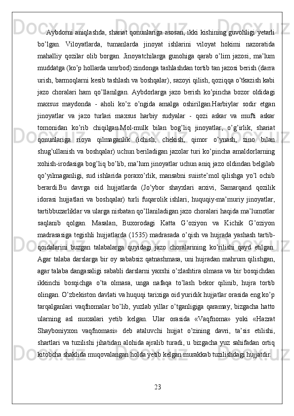 Aybdorni aniqlashda, shariat qonunlariga asosan, ikki kishining guvohligi yetarli
bo’lgan.   Viloyatlarda,   tumanlarda   jinoyat   ishlarini   viloyat   hokimi   nazoratida
mahalliy   qozilar   olib   borgan.   Jinoyatchilarga   gunohiga   qarab   o’lim   jazosi,   ma’lum
muddatga (ko’p hollarda umrbod) zindonga tashlashdan tortib tan jazosi berish (darra
urish, barmoqlarni kesib tashlash va boshqalar), sazoyi qilish, qoziqqa o’tkazish kabi
jazo   choralari   ham   qo’llanilgan.   Aybdorlarga   jazo   berish   ko’pincha   bozor   oldidagi
maxsus   maydonda   -   aholi   ko’z   o’ngida   amalga   oshirilgan.Harbiylar   sodir   etgan
jinoyatlar   va   jazo   turlari   maxsus   harbiy   sudyalar   -   qozi   askar   va   mufti   askar
tomonidan   ko’rib   chiqilgan.Mol-mulk   bilan   bog’liq   jinoyatlar,   o’g’irlik,   shariat
qonunlariga   rioya   qilmaganlik   (ichish,   chekish,   qimor   o’ynash,   zino   bilan
shug’ullanish va boshqalar) uchun beriladigan jazolar turi ko’pincha amaldorlarning
xohish-irodasiga bog’liq bo’lib, ma’lum jinoyatlar uchun aniq jazo oldindan belgilab
qo’yilmaganligi,  sud  ishlarida poraxo’rlik,  mansabni   suiiste’mol   qilishga   yo’l   ochib
berardi.Bu   davrga   oid   hujjatlarda   (Jo’ybor   shayxlari   arxivi,   Samarqand   qozilik
idorasi   hujjatlari   va   boshqalar)   turli   fuqarolik   ishlari,   huquqiy-ma’muriy   jinoyatlar,
tartibbuzarliklar va ularga nisbatan qo’llaniladigan jazo choralari haqida ma’lumotlar
saqlanib   qolgan.   Masalan,   Buxorodagi   Katta   G’oziyon   va   Kichik   G’oziyon
madrasasiga  tegishli  hujjatlarda (1535)  madrasada  o’qish  va hujrada  yashash   tartib-
qoidalarini   buzgan   talabalarga   quyidagi   jazo   choralarining   ko’rilishi   qayd   etilgan.
Agar talaba darslarga bir oy sababsiz qatnashmasa, uni hujradan mahrum qilishgan,
agar talaba dangasaligi sababli darslarni yaxshi o’zlashtira olmasa va bir bosqichdan
ikkinchi   bosqichga   o’ta   olmasa,   unga   nafaqa   to’lash   bekor   qilinib,   hujra   tortib
olingan. O’zbekiston davlati va huquqi tarixiga oid yuridik hujjatlar orasida eng ko’p
tarqalganlari  vaqfnomalar bo’lib, yuzlab yillar o’tganligiga qaramay, bizgacha  hatto
ularning   asl   nusxalari   yetib   kelgan.   Ular   orasida   «Vaqfnoma»   yoki   «Hazrat
Shayboniyxon   vaqfnomasi»   deb   ataluvchi   hujjat   o’zining   davri,   ta’sis   etilishi,
shartlari   va   tuzilishi   jihatidan   alohida   ajralib   turadi,   u   bizgacha   yuz   sahifadan   ortiq
kitobcha shaklida muqovalangan holda yetib kelgan murakkab tuzilishdagi hujjatdir.
23