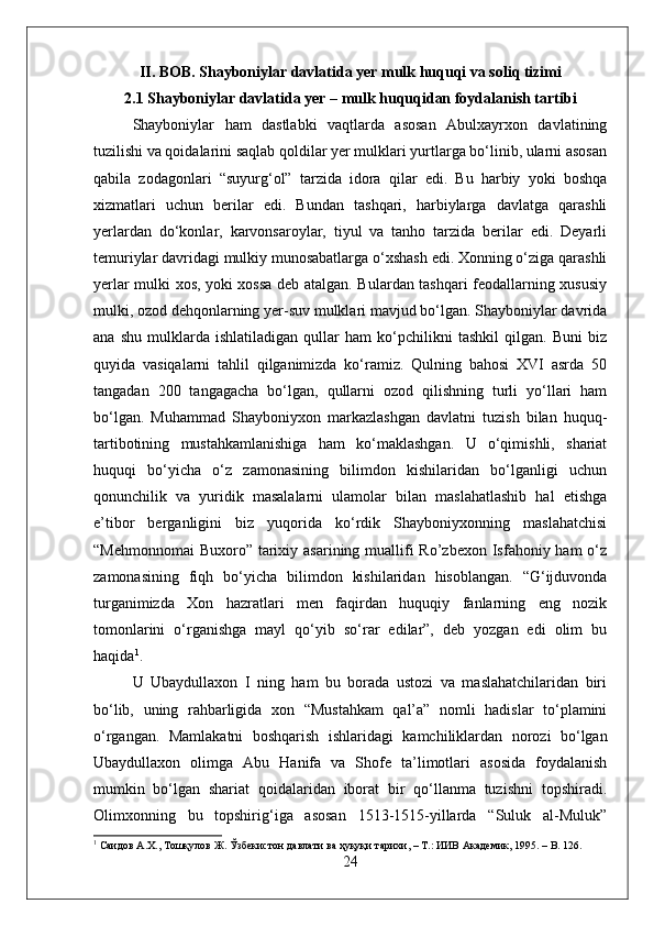 II. BOB. Shayboniylar davlatida yer mulk huquqi va soliq tizimi 
2.1 Shayboniylar davlatida yer – mulk huquqidan foydalanish tartibi
Shayboniylar   ham   dastlabki   vaqtlarda   asosan   Abulxayrxon   davlatining
tuzilishi va qoidalarini saqlab qoldilar yer mulklari yurtlarga bо‘linib, ularni asosan
qabila   zodagonlari   “suyurg‘ol”   tarzida   idora   qilar   edi.   Bu   harbiy   yoki   boshqa
xizmatlari   uchun   berilar   edi.   Bundan   tashqari,   harbiylarga   davlatga   qarashli
yerlardan   dо‘konlar,   karvonsaroylar,   tiyul   va   tanho   tarzida   berilar   edi.   Deyarli
temuriylar davridagi mulkiy munosabatlarga о‘xshash edi. Xonning о‘ziga qarashli
yerlar mulki xos, yoki xossa deb atalgan. Bulardan tashqari feodallarning xususiy
mulki, ozod dehqonlarning yer-suv mulklari mavjud bо‘lgan. Shayboniylar davrida
ana   shu   mulklarda   ishlatiladigan   qullar   ham   kо‘pchilikni   tashkil   qilgan.   Buni   biz
quyida   vasiqalarni   tahlil   qilganimizda   kо‘ramiz.   Qulning   bahosi   XVI   asrda   50
tangadan   200   tangagacha   bо‘lgan,   qullarni   ozod   qilishning   turli   yо‘llari   ham
bо‘lgan.   Muhammad   Shayboniyxon   markazlashgan   davlatni   tuzish   bilan   huquq-
tartibotining   mustahkamlanishiga   ham   kо‘maklashgan.   U   о‘qimishli,   shariat
huquqi   bо‘yicha   о‘z   zamonasining   bilimdon   kishilaridan   bо‘lganligi   uchun
qonunchilik   va   yuridik   masalalarni   ulamolar   bilan   maslahatlashib   hal   etishga
e’tibor   berganligini   biz   yuqorida   kо‘rdik   Shayboniyxonning   maslahatchisi
“Mehmonnomai  Buxoro” tarixiy asarining muallifi  Ro’zbexon Isfahoniy ham  о‘z
zamonasining   fiqh   bо‘yicha   bilimdon   kishilaridan   hisoblangan.   “G‘ijduvonda
turganimizda   Xon   hazratlari   men   faqirdan   huquqiy   fanlarning   eng   nozik
tomonlarini   о‘rganishga   mayl   qо‘yib   sо‘rar   edilar”,   deb   yozgan   edi   olim   bu
haqida 1
. 
U   Ubaydullaxon   I   ning   ham   bu   borada   ustozi   va   maslahatchilaridan   biri
bо‘lib,   uning   rahbarligida   xon   “Mustahkam   qal’a”   nomli   hadislar   tо‘plamini
о‘rgangan.   Mamlakatni   boshqarish   ishlaridagi   kamchiliklardan   norozi   bо‘lgan
Ubaydullaxon   olimga   Abu   Hanifa   va   Shofe   ta’limotlari   asosida   foydalanish
mumkin   bо‘lgan   shariat   qoidalaridan   iborat   bir   qо‘llanma   tuzishni   topshiradi.
Olimxonning   bu   topshirig‘iga   asosan   1513-1515-yillarda   “Suluk   al-Muluk”
1
  Саидов   А . Х .,  Тошқулов   Ж .   Ўзбекистон   давлати   ва   ҳуқуқи   тарихи , –  Т .:  ИИВ   Академик , 195. – B. 126.
24 