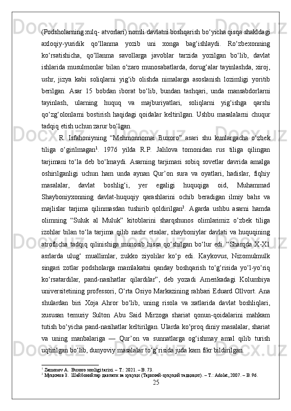 (Podsholarning xulq- atvorlari) nomli davlatni boshqarish bо‘yicha qisqa shakldagi
axloqiy-yuridik   qо‘llanma   yozib   uni   xonga   bag‘ishlaydi.   Rо‘zbexonning
kо‘rsatishicha,   qо‘llanma   savollarga   javoblar   tarzida   yozilgan   bо‘lib,   davlat
ishlarida musulmonlar  bilan о‘zaro munosabatlarda,  dorug‘alar  tayinlashda,  xiroj,
ushr,   jizya   kabi   soliqlarni   yig‘ib   olishda   nimalarga   asoslanish   lozimligi   yoritib
berilgan.   Asar   15   bobdan   iborat   bо‘lib,   bundan   tashqari,   unda   mansabdorlarni
tayinlash,   ularning   huquq   va   majburiyatlari,   soliqlarni   yig‘ishga   qarshi
qо‘zg‘olonlarni   bostirish   haqidagi   qoidalar   keltirilgan.   Ushbu   masalalarni   chuqur
tadqiq etish uchun zarur bо‘lgan.
R.   Isfahoniyning   “Mehmonnomai   Buxoro”   asari   shu   kunlargacha   о‘zbek
tiliga   о‘girilmagan 1
.   1976   yilda   R.P.   Jalilova   tomonidan   rus   tiliga   qilingan
tarjimani   tо‘la   deb   bо‘lmaydi.   Asarning   tarjimasi   sobiq   sovetlar   davrida   amalga
oshirilganligi   uchun   ham   unda   aynan   Qur’on   sura   va   oyatlari,   hadislar,   fiqhiy
masalalar,   davlat   boshlig‘i,   yer   egaligi   huquqiga   oid,   Muhammad
Shayboniyxonning   davlat-huquqiy   qarashlarini   ochib   beradigan   ilmiy   bahs   va
majlislar   tarjima   qilinmasdan   tushirib   qoldirilgan 2
.   Agarda   ushbu   asarni   hamda
olimning   “Suluk   al   Muluk”   kitoblarini   sharqshunos   olimlarimiz   o’zbek   tiliga
izohlar   bilan   tо‘la   tarjima   qilib   nashr   etsalar,   shayboniylar   davlati   va   huquqining
atroflicha   tadqiq   qilinishiga   munosib   hissa   qо‘shilgan   bо‘lur   edi.   “Sharqda   X-X1
asrlarda   ulug‘   muallimlar,   zukko   ziyolilar   kо‘p   edi.   Kaykovus,   Nizomulmulk
singari   zotlar   podsholarga   mamlakatni   qanday   boshqarish   tо‘g‘risida   yо‘l-yо‘riq
kо‘rsatardilar,   pand-nasihatlar   qilardilar”,   deb   yozadi   Amerikadagi   Kolumbiya
universitetining professori, О‘rta Osiyo Markazining rahbari  Eduard Ollvort. Ana
shulardan   biri   Xoja   Ahror   bо‘lib,   uning   risola   va   xatlarida   davlat   boshliqlari,
xususan   temuriy   Sulton   Abu   Said   Mirzoga   shariat   qonun-qoidalarini   mahkam
tutish bо‘yicha pand-nasihatlar keltirilgan. Ularda kо‘proq diniy masalalar, shariat
va   uning   manbalariga   —   Qur’on   va   sunnatlarga   og‘ishmay   amal   qilib   turish
uqtirilgan bо‘lib, dunyoviy masalalar tо‘g‘risida juda kam fikr bildirilgan. 
1
 Zamonov A.  Buxoro xonligi tarixi. – T.: 2021. – B. 73.
2
  Муқимов   З .   Шайбонийлар   давлати   ва   ҳуқуқи  ( Тарихмй - ҳуқуқий   тадқиқот ). – T.: Adolat, 2007. – B. 96.
25 