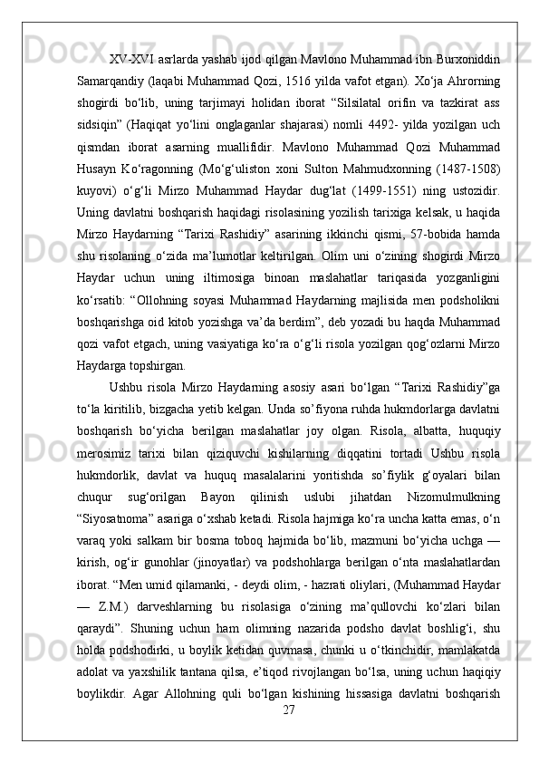 XV-XVI asrlarda yashab ijod qilgan Mavlono Muhammad ibn Burxoniddin
Samarqandiy (laqabi  Muhammad Qozi, 1516 yilda vafot etgan). Xо‘ja Ahrorning
shogirdi   bо‘lib,   uning   tarjimayi   holidan   iborat   “Silsilatal   orifin   va   tazkirat   ass
sidsiqin”   (Haqiqat   yо‘lini   onglaganlar   shajarasi)   nomli   4492-   yilda   yozilgan   uch
qismdan   iborat   asarning   muallifidir.   Mavlono   Muhammad   Qozi   Muhammad
Husayn   Kо‘ragonning   (Mо‘g‘uliston   xoni   Sulton   Mahmudxonning   (1487-1508)
kuyovi)   о‘g‘li   Mirzo   Muhammad   Haydar   dug‘lat   (149-1551)   ning   ustozidir.
Uning davlatni boshqarish haqidagi risolasining yozilish tarixiga kelsak, u haqida
Mirzo   Haydarning   “Tarixi   Rashidiy”   asarining   ikkinchi   qismi,   57-bobida   hamda
shu   risolaning   о‘zida   ma’lumotlar   keltirilgan.   Olim   uni   о‘zining   shogirdi   Mirzo
Haydar   uchun   uning   iltimosiga   binoan   maslahatlar   tariqasida   yozganligini
kо‘rsatib:   “Ollohning   soyasi   Muhammad   Haydarning   majlisida   men   podsholikni
boshqarishga oid kitob yozishga va’da berdim”, deb yozadi bu haqda Muhammad
qozi vafot etgach, uning vasiyatiga kо‘ra о‘g‘li risola yozilgan qog‘ozlarni Mirzo
Haydarga topshirgan. 
Ushbu   risola   Mirzo   Haydarning   asosiy   asari   bо‘lgan   “Tarixi   Rashidiy”ga
tо‘la kiritilib, bizgacha yetib kelgan. Unda so’fiyona ruhda hukmdorlarga davlatni
boshqarish   bо‘yicha   berilgan   maslahatlar   joy   olgan.   Risola,   albatta,   huquqiy
merosimiz   tarixi   bilan   qiziquvchi   kishilarning   diqqatini   tortadi   Ushbu   risola
hukmdorlik,   davlat   va   huquq   masalalarini   yoritishda   so’fiylik   g‘oyalari   bilan
chuqur   sug‘orilgan   Bayon   qilinish   uslubi   jihatdan   Nizomulmulkning
“Siyosatnoma” asariga о‘xshab ketadi. Risola hajmiga kо‘ra uncha katta emas, о‘n
varaq   yoki   salkam   bir   bosma   toboq   hajmida   bо‘lib,   mazmuni   bо‘yicha   uchga   —
kirish,   og‘ir   gunohlar   (jinoyatlar)   va   podshohlarga   berilgan   о‘nta   maslahatlardan
iborat. “Men umid qilamanki, - deydi olim, - hazrati oliylari, (Muhammad Haydar
—   Z.M.)   darveshlarning   bu   risolasiga   о‘zining   ma’qullovchi   kо‘zlari   bilan
qaraydi”.   Shuning   uchun   ham   olimning   nazarida   podsho   davlat   boshlig‘i,   shu
holda   podshodirki,   u   boylik   ketidan   quvmasa,   chunki   u   о‘tkinchidir,   mamlakatda
adolat  va  yaxshilik  tantana  qilsa,  e’tiqod  rivojlangan  bо‘lsa,  uning uchun  haqiqiy
boylikdir.   Agar   Allohning   quli   bо‘lgan   kishining   hissasiga   davlatni   boshqarish
27 