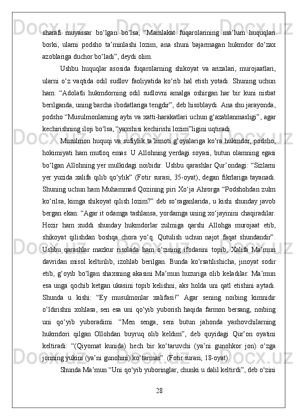 sharafi   muyassar   bо‘lgan   bо‘lsa,   “Mamlakat   fuqarolarining   ma’lum   huquqlari
borki,   ularni   podsho   ta’minlashi   lozim,   ana   shuni   bajarmagan   hukmdor   dо‘zax
azoblariga duchor bо‘ladi”, deydi olim. 
Ushbu   huquqlar   asosida   fuqarolarning   shikoyat   va   arizalari,   murojaatlari,
ularni   о‘z   vaqtida   odil   sudlov   faoliyatida   kо‘rib   hal   etish   yotadi.   Shuning   uchun
ham:   “Adolatli   hukmdorning   odil   sudlovni   amalga   oshirgan   har   bir   kuni   nisbat
berilganda, uning barcha ibodatlariga tengdir”, deb hisoblaydi. Ana shu jarayonda,
podsho “Musulmonlarning aybi va xatti-harakatlari uchun g‘azablanmasligi”, agar
kechirishning iloji bо‘lsa, “yaxshisi kechirishi lozim”ligini uqtiradi. 
Musulmon huquqi va sufiylik ta’limoti g‘oyalariga kо‘ra hukmdor, podsho,
hokimiyati   ham   mutloq  emas.  U  Allohning  yerdagi   soyasi,   butun  olamning  egasi
bо‘lgan  Allohning yer   mulkidagi   noibidir.  Ushbu  qarashlar  Qur’ondagi:  “Sizlarni
yer   yuzida   xalifa   qilib   qо‘ylik”   (Fotir   surasi,   35-oyat),   degan   fikrlariga   tayanadi.
Shuning uchun ham Muhammad Qozining piri Xо‘ja Ahrorga “Podshohdan zulm
kо‘rilsa, kimga shikoyat  qilish lozim?” deb sо‘raganlarida, u kishi  shunday javob
bergan ekan: “Agar it odamga tashlansa, yordamga uning xо‘jayinini chaqiradilar.
Hozir   ham   xuddi   shunday   hukmdorlar   zulmiga   qarshi   Allohga   murojaat   etib,
shikoyat   qilishdan   boshqa   chora   yо‘q.   Qutulish   uchun   najot   faqat   shundandir”.
Ushbu   qarashlar   mazkur   risolada   ham   о‘zining   ifodasini   topib,   Xalifa   Ma’mun
davridan   misol   keltirilib,   izohlab   berilgan.   Bunda   kо‘rsatilishicha,   jinoyat   sodir
etib,   g‘oyib   bо‘lgan   shaxsning   akasini   Ma’mun   huzuriga   olib   keladilar.   Ma’mun
esa   unga   qochib   ketgan   ukasini   topib   kelishni,   aks   holda   uni   qatl   etishini   aytadi.
Shunda   u   kishi:   “Ey   musulmonlar   xalifasi!”   Agar   sening   noibing   kimnidir
о‘ldirishni   xohlasa,   sen   esa   uni   qо‘yib   yuborish   haqida   farmon   bersang,   noibing
uni   qо‘yib   yuboradimi.   “Men   senga,   seni   butun   jahonda   yashovchilarning
hukmdori   qilgan   Ollohdan   buyruq   olib   keldim”,   deb   quyidagi   Qur’on   oyatini
keltiradi:   “(Qiyomat   kunida)   hech   bir   kо‘taruvchi   (ya’ni   gunohkor   jon)   о‘zga
jonning yukini (ya’ni gunohini) kо‘tarmas”. (Fotir surasi, 18-oyat). 
Shunda Ma’mun “Uni qо‘yib yuboringlar, chunki u dalil keltirdi”, deb о‘zini
28 