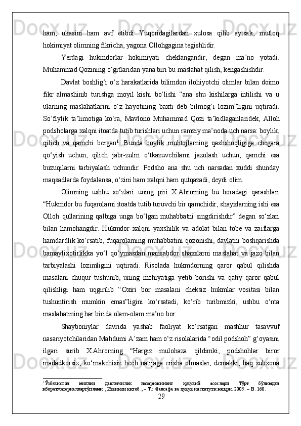 ham,   ukasini   ham   avf   etibdi   Yuqoridagilardan   xulosa   qilib   aytsak,   mutloq
hokimiyat olimning fikricha, yagona Ollohgagina tegishlidir. 
Yerdagi   hukmdorlar   hokimiyati   cheklangandir,   degan   ma’no   yotadi.
Muhammad Qozining о‘gitlaridan yana biri bu maslahat qilish, kengashishdir. 
Davlat  boshlig‘i  о‘z harakatlarida bilimdon ilohiyotchi  olimlar  bilan doimo
fikr   almashinib   turishga   moyil   kishi   bо‘lishi   “ana   shu   kishilarga   intilishi   va   u
ularning   maslahatlarini   о‘z   hayotining   baxti   deb   bilmog‘i   lozim”ligini   uqtiradi.
So’fiylik   ta’limotiga   kо‘ra,   Mavlono   Muhammad   Qozi   ta’kidlaganlaridek,   Alloh
podsholarga xalqni itoatda tutib turishlari uchun ramziy ma’noda uch narsa: boylik,
qilich   va   qamchi   bergan 1
.   Bunda   boylik   muhtojlarning   qashshoqligiga   chegara
qо‘yish   uchun,   qilich   jabr-zulm   о‘tkazuvchilarni   jazolash   uchun,   qamchi   esa
buzuqilarni   tarbiyalash   uchundir.   Podsho   ana   shu   uch   narsadan   xuddi   shunday
maqsadlarda foydalansa, о‘zini ham xalqni ham qutqazadi, deydi olim. 
Olimning   ushbu   sо‘zlari   uning   piri   X.Ahrorning   bu   boradagi   qarashlari
“Hukmdor bu fuqarolarni itoatda tutib turuvchi bir qamchidir, shayxlarning ishi esa
Olloh   qullarining   qalbiga   unga   bо‘lgan   muhabbatni   singdirishdir”   degan   sо‘zlari
bilan   hamohangdir.   Hukmdor   xalqni   yaxshilik   va   adolat   bilan   tobe   va   zaiflarga
hamdardlik kо‘rsatib, fuqarolarning muhabbatini qozonishi, davlatni boshqarishda
bamaylixotirlikka   yо‘l   qо‘ymasdan   mansabdor   shaxslarni   maslahat   va   jazo   bilan
tarbiyalashi   lozimligini   uqtiradi.   Risolada   hukmdorning   qaror   qabul   qilishda
masalani   chuqur   tushunib,   uning   mohiyatiga   yetib   borishi   va   qatiy   qaror   qabul
qilishligi   ham   uqgirilib   “Oxiri   bor   masalani   cheksiz   hukmlar   vositasi   bilan
tushuntirish   mumkin   emas”ligini   kо‘rsatadi,   kо‘rib   turibmizki,   ushbu   о‘nta
maslahatining har birida olam-olam ma’no bor. 
Shayboniylar   davrida   yashab   faoliyat   kо‘rsatgan   mashhur   tasavvuf
nasariyotchilaridan Mahdumi A’zam ham о‘z risolalarida “odil podshoh” g‘oyasini
ilgari   surib   X.Ahrorning   “Hargiz   mulohaza   qildimki,   podshohlar   biror
madadkorsiz,   kо‘makchisiz   hech   natijaga   erisha   olmaslar,   demakki,   haq   subxona
1
Ўзбекистон   миллии   давлатчилик   назариясининг   ҳуқуқий   асослари   Тўрт   бўлимдан
иборатматериаллартўплами .,  Иккинчи   китоб ., –  Т .:  Фалсафа   ва   ҳуқуқ   институти   нашри .  2005. –  B . 160.
29 