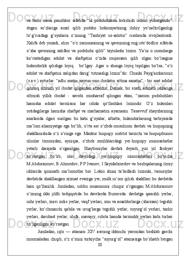 va   taolo   meni   panohkor   sifatida   “ul   podshohlarni   kelishish   uchun   yuborgandir”
degan   sо‘zlariga   amal   qilib   podsho   hokimiyatining   ilohiy   yо‘naltirilganligi
tо‘g‘risidagi   g‘oyalarni   о‘zining   “Tanbiyat   us-salotin”   risolasida   rivojlantiradi.
Xalifa deb yozadi, olim “о‘z zamonasining va qavmining eng iste’dodlisi  sifatida
о‘sha   qavmning   xalifasi   va   podshohi   qilib”   tayinlashi   lozim.   Ya’ni   u   insonlarga
kо‘rsatadigan   adolat   va   shafqatini   о‘zida   mujassam   qilib   olgan   bо‘lsagina
hukmdorlik   qilishga   loyiq       bо‘lgay.   Agar   u   shunga   loyiq   topilgan   bо‘lsa,   “о‘z
adolat va shafqatini xalqidan darig‘ tutmasligi lozim”dir. Chunki Payg‘ambarimiz
(s.a.v.) ayturlar: “adlu soatin xayrun-min ibodatin sittina sanatin” - bir soat adolat
qilmoq   oltmish   yil   ibodat   qilgandan   afzaldur.   Demak,   bir   soatli   adolatli   ishlariga
oltmish   yillik   ibodat   -   savobi   musharraf   qilingan   ekan,   “zamon   podshohlari
hamisha   adolat   tarozisini   har   ishda   qо‘llashlari   lozimdir.   О‘z   hukmlari
ostidagilarga   hamisha   shafqat   va   marhamatini   ayamasin.   Tasavvuf   shayxlarining
asarlarida   ilgari   surilgan   bu   kabi   g‘oyalar,   albatta,   hukmdorlarning   tarbiyasida
ma’lum  ahamiyatga ega bо‘lib, о‘rta asr  о‘zbek-musulmon davlati  va huquqining
shakllanishida   о‘z   о‘rniga   ega.   Mazkur   huquqiy   institut   tarixchi   va   huquqshunos
olimlar   tomonidan,   ayniqsa,   о‘zbek   xonliklaridagi   yer-huquqiy   munosabatlar
yetarli   darajada   о‘rganilgan.   Shayboniylar   davlati   deyarli   yuz   yil   faoliyat
kо‘rsatgan   bо‘lib,   ular   davridagi   yer-huquqiy   munosabatlari   bо‘yicha
M.Abduraimov, B.Ahmedov, P.P.Ivanov, I.Sayidahmedov va boshqalarning ilmiy
ishlarida   qimmatli   ma’lumotlar   bor.   Lekin   shuni   ta’kidlash   lozimki,   temuriylar
davlatida shakllangan xizmat evaziga yer, mulk in’om qilish shakllari bu davlatda
ham   qо‘llanildi.   Jumladan,   ushbu   muammoni   chuqur   о‘rgangan   M.Abduraimov
о‘zining   ikki   jildli   tadqiqotida   bu   davrlarda   Buxoroda:   davlatga   qarashli   yerlar,
ushr yerlari, xurri xolis yerlar, vaqf yerlari, xon va amaldorlarga (shaxsan) tegishli
yerlar,   kо‘chmanchi   qabila   va   urug‘larga   tegishli   yerlar,   suyurg‘ol   yerlari,   tanho
yerlari, darubast  yerlar, ulufa, mavajiy, robita hamda tarxonlik yerlari  kabi  turlari
bо‘lganligini kо‘rsatgan. 
Jumladan,   iqto   —   atamasi   XIV   asrning   ikkinchi   yarmidan   boshlab   garchi
muomaladan chiqib, о‘z о‘rnini turkiycha “suyurg‘ol” atamasiga bо‘shatib bergan
30 