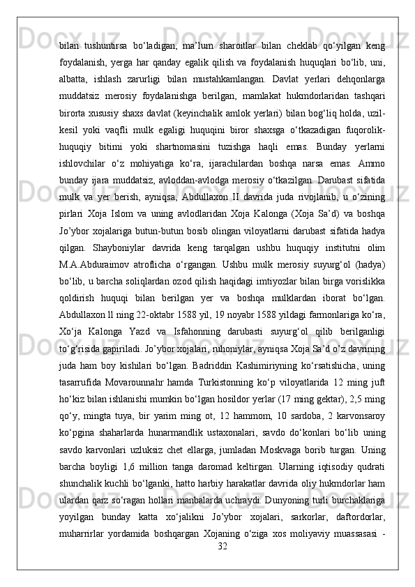 bilan   tushuntirsa   bо‘ladigan,   ma’lum   sharoitlar   bilan   cheklab   qо‘yilgan   keng
foydalanish,   yerga   har   qanday   egalik   qilish   va   foydalanish   huquqlari   bо‘lib,   uni,
albatta,   ishlash   zarurligi   bilan   mustahkamlangan.   Davlat   yerlari   dehqonlarga
muddatsiz   merosiy   foydalanishga   berilgan,   mamlakat   hukmdorlaridan   tashqari
birorta xususiy shaxs davlat (keyinchalik amlok yerlari) bilan bog‘liq holda, uzil-
kesil   yoki   vaqfli   mulk   egaligi   huquqini   biror   shaxsga   о‘tkazadigan   fuqorolik-
huquqiy   bitimi   yoki   shartnomasini   tuzishga   haqli   emas.   Bunday   yerlarni
ishlovchilar   о‘z   mohiyatiga   kо‘ra,   ijarachilardan   boshqa   narsa   emas.   Ammo
bunday   ijara   muddatsiz,   avloddan-avlodga   merosiy   о‘tkazilgan.   Darubast   sifatida
mulk   va   yer   berish,   ayniqsa,   Abdullaxon   II   davrida   juda   rivojlanib,   u   о‘zining
pirlari   Xoja   Islom   va   uning   avlodlaridan   Xoja   Kalonga   (Xoja   Sa’d)   va   boshqa
Jo’ybor   xojalariga   butun-butun   bosib   olingan   viloyatlarni   darubast   sifatida   hadya
qilgan.   Shayboniylar   davrida   keng   tarqalgan   ushbu   huquqiy   institutni   olim
M.A.Abduraimov   atroflicha   о‘rgangan.   Ushbu   mulk   merosiy   suyurg‘ol   (hadya)
bо‘lib, u barcha soliqlardan ozod qilish haqidagi imtiyozlar bilan birga vorislikka
qoldirish   huquqi   bilan   berilgan   yer   va   boshqa   mulklardan   iborat   bо‘lgan.
Abdullaxon ll ning 22-oktabr 1588 yil, 19 noyabr 1588 yildagi farmonlariga kо‘ra,
Xо‘ja   Kalonga   Yazd   va   Isfahonning   darubasti   suyurg‘ol   qilib   berilganligi
tо‘g‘risida gapiriladi. Jo’ybor xojalari, ruhoniylar, ayniqsa Xoja Sa’d o’z davrining
juda   ham   boy   kishilari   bо‘lgan.   Badriddin   Kashimiriyning   kо‘rsatishicha,   uning
tasarrufida   Movarounnahr   hamda   Turkistonning   kо‘p   viloyatlarida   12   ming   juft
hо‘kiz bilan ishlanishi mumkin bо‘lgan hosildor yerlar (17 ming gektar), 2,5 ming
qо‘y,   mingta   tuya,   bir   yarim   ming   ot,   12   hammom,   10   sardoba,   2   karvonsaroy
kо‘pgina   shaharlarda   hunarmandlik   ustaxonalari,   savdo   dо‘konlari   bо‘lib   uning
savdo   karvonlari   uzluksiz   chet   ellarga,   jumladan   Moskvaga   borib   turgan.   Uning
barcha   boyligi   1,6   million   tanga   daromad   keltirgan.   Ularning   iqtisodiy   qudrati
shunchalik kuchli bо‘lganki, hatto harbiy harakatlar davrida oliy hukmdorlar ham
ulardan qarz sо‘ragan hollari manbalarda uchraydi. Dunyoning turli burchaklariga
yoyilgan   bunday   katta   xо‘jalikni   Jo’ybor   xojalari,   sarkorlar,   daftordorlar,
muharrirlar   yordamida   boshqargan   Xojaning   о‘ziga   xos   moliyaviy   muassasasi   -
32 