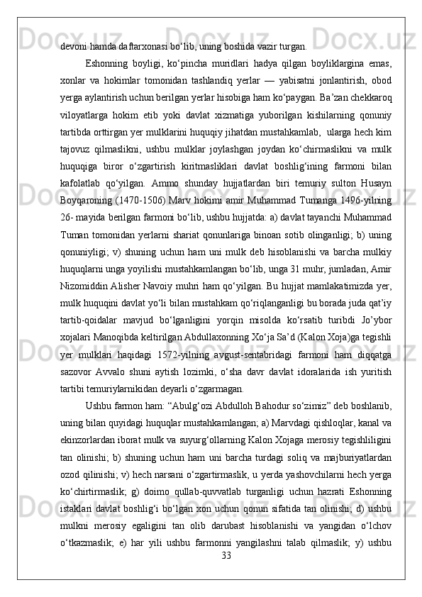 devoni hamda daftarxonasi bо‘lib, uning boshida vazir turgan. 
Eshonning   boyligi,   kо‘pincha   muridlari   hadya   qilgan   boyliklargina   emas,
xonlar   va   hokimlar   tomonidan   tashlandiq   yerlar   —   yabisatni   jonlantirish,   obod
yerga aylantirish uchun berilgan yerlar hisobiga ham kо‘paygan. Ba’zan chekkaroq
viloyatlarga   hokim   etib   yoki   davlat   xizmatiga   yuborilgan   kishilarning   qonuniy
tartibda orttirgan yer mulklarini huquqiy jihatdan mustahkamlab,  ularga hech kim
tajovuz   qilmaslikni,   ushbu   mulklar   joylashgan   joydan   kо‘chirmaslikni   va   mulk
huquqiga   biror   о‘zgartirish   kiritmasliklari   davlat   boshlig‘ining   farmoni   bilan
kafolatlab   qо‘yilgan.   Ammo   shunday   hujjatlardan   biri   temuriy   sulton   Husayn
Boyqaroning   (1470-1506)   Marv   hokimi   amir   Muhammad   Tumanga   1496-yilning
26- mayida berilgan farmoni bо‘lib, ushbu hujjatda: a) davlat tayanchi Muhammad
Tuman   tomonidan   yerlarni   shariat   qonunlariga   binoan   sotib   olinganligi;   b)   uning
qonuniyligi;   v)   shuning   uchun   ham   uni   mulk   deb   hisoblanishi   va   barcha   mulkiy
huquqlarni unga yoyilishi mustahkamlangan bо‘lib, unga 31 muhr, jumladan, Amir
Nizomiddin Alisher Navoiy muhri ham qо‘yilgan. Bu hujjat mamlakatimizda yer,
mulk huquqini davlat yо‘li bilan mustahkam qо‘riqlanganligi bu borada juda qat’iy
tartib-qoidalar   mavjud   bо‘lganligini   yorqin   misolda   kо‘rsatib   turibdi   Jo’ybor
xojalari Manoqibda keltirilgan Abdullaxonning Xо‘ja Sa’d (Kalon Xoja)ga tegishli
yer   mulklari   haqidagi   1572-yilning   avgust-sentabridagi   farmoni   ham   diqqatga
sazovor   Avvalo   shuni   aytish   lozimki,   о‘sha   davr   davlat   idoralarida   ish   yuritish
tartibi temuriylarnikidan deyarli о‘zgarmagan. 
Ushbu farmon ham: “Abulg‘ozi Abdulloh Bahodur sо‘zimiz” deb boshlanib,
uning bilan quyidagi huquqlar mustahkamlangan; a) Marvdagi qishloqlar, kanal va
ekinzorlardan iborat mulk va suyurg‘ollarning Kalon Xojaga merosiy tegishliligini
tan   olinishi;   b)   shuning   uchun   ham   uni   barcha   turdagi   soliq   va   majburiyatlardan
ozod qilinishi; v) hech narsani о‘zgartirmaslik, u yerda yashovchilarni hech yerga
kо‘chirtirmaslik;   g)   doimo   qullab-quvvatlab   turganligi   uchun   hazrati   Eshonning
istaklari   davlat   boshlig‘i   bо‘lgan   xon   uchun   qonun   sifatida   tan   olinishi;   d)   ushbu
mulkni   merosiy   egaligini   tan   olib   darubast   hisoblanishi   va   yangidan   о‘lchov
о‘tkazmaslik;   e)   har   yili   ushbu   farmonni   yangilashni   talab   qilmaslik;   y)   ushbu
33 