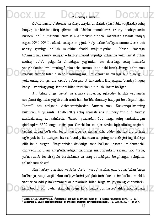 2.2 Soliq tizimi
Kо‘chmanchi о‘zbeklar va shayboniylar davlatida (dastlabki vaqtlarda) soliq
huquqi   bir-biridan   farq   qilmas   edi.   Ushbu   masalalarni   tarixiy   adabiyotlarda
birinchi   bо‘lib   mashhur   olim   B.A.Ahmedov   birinchi   manbalar   asosida   tadqiq
etgan. XVI -XVII asrlarda soliqlarning juda kо‘p turlari bо‘lgan, ammo ularni uch
asosiy   guruhga   bо‘lish   mumkin:   feodal   majburiyatlar   –   Yasoq,   davlatga
tо‘lanadigan   asosiy   soliqlar   –   harbiy   sharoit   vujudga   kelganda   yoki   davlat   pulga
muhtoj   bо‘lib   qolganda   olinadigan   yig‘imlar.   Bu   davrdagi   soliq   tizimida
yangiliklardan biri. bizning fikrimizcha, tarxonlik bо‘lishi kerak. Bunga kо‘ra, xon
maxsus farmon bilan qishloq egasining ma’lum xizmatlari evaziga butun solig‘ini
yoki   uning   bir   qismini   kechib   yuborgan.   U   tarxondan   farq   qilgan,   bunday   huquq
har yili xonning yangi farmoni bilan tasdiqlanib turilishi lozim bо‘lgan. 
Shu   bilan   birga   davlat   va   armiya   ishlarida,   iqtisodiy   tanglik   vaqtlarida
soliqlarni ilgaridan yig‘ib olish usuli ham bо‘lib, shunday huquqni beradigan hujjat
“barot”   deb   atalgan 1
.   Ashtarxoniylardan   Buxoro   xoni   Subxonqulixonning
hukmronligi   yillarida   (1680-1702)   soliq   siyosati   ana   shunday   tus   olib,   tarixiy
manbalarning   kо‘rsatishicha   “barot”   yuzasidan   500   tanga   soliq   undiriladigan
qishloqdan   3500   tanga   undirilgan.   Garchi   bu   soliqlar   davlat   iqtisodining   negizini
tashkil   qilgan   bо‘lsada,   baribir   qishloq   va   shahar   ahli,   oddiy   aholiga   uni   tо‘lash
og‘ir yuk bо‘lib tushgan, bu esa bunday tizimdan xalqning noroziligini tug‘ilishiga
olib   kelib   turgan.   Shayboniylar   davlatiga   tobe   bо‘lgan,   asosan   kо‘chmanchi.
chorvachilik   bilan   shug‘ullanadigan   xalqning   majburiyatlari   asosan   ikki   turda,
ya’ni   ishlab   berish   (yoki   barshchina)   va   aniq   o’rnatilgan.   belgilangan   soliqlarni
tо‘lash tarzida edi 2
. 
Ular   harbiy   yurishlar   vaqtida   о‘z   ot,   yarog‘-aslaha,   oziq-ovqat   bilan   birga
bо‘lishga,   vaqti-vaqti   bilan   xо‘jayinlarini   yо‘qlab   turishlari   lozim   bо‘lsa,   tinchlik
vaqtlarida   oddiy   kо‘chmanchilar   о‘zlariniki   bilan   birga   xо‘jayinning   chorvalarini
ham   boqib,   bir   joydan   ikkinchi   joyga   kо‘chganda   boshqa   xо‘jalik   ishlarida   ham
1
 Саидов А.Х, Тошқулов  Ж .  Ўзбекистон давлати ва ҳуқуқи тарихи, – Т.: ИИВ Академик, 195. –  B . 131.
2
 Муқимов З.  Шайбонийлар давлати ва ҳуқуқи (Тарихмй-ҳуқуқий тадқиқот). –  T .:  Adolat , 2007. –  B . 109.
35 