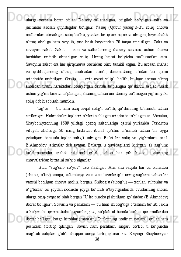 ularga   yordam   berar   edilar.   Doimiy   tо‘lanadigan,   belgilab   qо‘yilgan   soliq   va
jarimalar   asosan   quyidagilar   bо‘lgan:   Yasoq   (Qubur   yasog‘i)-Bu   soliq   chorva
mollaridan olinadigan soliq bо‘lib, yuzdan bir qismi hajmida olingan, keyinchalik
о‘troq   aholiga   ham   yoyilib,   yue   bosh   hayvondan   70   tanga   undirilgan.   Zaks   va
savoyim   zakot.   Zakot   —   xon   va   sultonlarning   shaxsiy   xazinasi   uchun   chorva
boshidan   undirib   olinadigan   soliq.   Uning   hajmi   bо‘yicha   ma’lumotlar   kam.
Savoyim zakot esa har  qirqchorva boshidan birni tashkil  etgan. Bu asosan  shahar
va   qishloqlarning   о‘troq   aholisidan   olinib,   daromadning   о‘ndan   bir   qismi
miqdorida   undirilgan.   Oshlig‘   —   oziq-ovqat   solig‘i   bо‘lib,   bu   ham   asosan   о‘troq
aholidan   urush   harakatlari   borayotgan   davrda   tо‘plangan   qо‘shinni   saqlab   turish
uchun yig‘im tarzida tо‘plangan, shuning uchun uni doimiy bо‘lmagan yig‘im yoki
soliq deb hisoblash mumkin. 
Tag‘or   —   bu   ham   oziq-ovqat   solig‘i   bо‘lib,   qо‘shinning   ta’minoti   uchun
sarflangan. Hukmdorlar tag‘orni о‘zlari xohlagan miqdorda tо‘plaganlar. Masalan,
Shayboniyxonning   1509   yildagi   qozoq   sultonlariga   qarshi   yurishida   Turkiston
viloyati   aholisiga   50   ming   kishidan   iborat   qо‘shin   ta’minoti   uchun   bir   oyga
yetadigan   darajada   tag‘or   solig‘i   solingan.   Ba’zi   bir   soliq   va   yig‘imlarni   prof.
B.Ahmedov   jarimalar   deb   aytgan.   Bularga   u   quyidagilarni   kiritgan:   a)   sug‘um;
kо‘chmanchilar   qishda   iste’mol   qilish   uchun   har   yili   kuzda   о‘zlarining
chorvalaridan bittasini sо‘yib olganlar.
  Buni   “sug‘um-   sо‘yuv”   deb   atashgan.   Ana   shu   vaqtda   har   bir   xonadon
(chodir, о‘tov)  xonga, sultonlarga va о‘z xо‘jayinlarig‘a uning sug‘umi  uchun bir
yaxshi boqilgan chorva molini bergan. Shibog‘u (sibog‘u) — xonlar, sultonlar va
о‘g‘lonlar   bir   joydan   ikkinchi   joyga   kо‘chib   о‘tayotganlarida   ovullarning   aholisi
ularga oziq-ovqat tо‘plab bergan “U kо‘pincha pishirilgan gо‘shtdan (B.Ahmedov)
iborat bо‘lgan”. Sovurin va peshkash — bu ham shibog‘uga о‘xshash bо‘lib, lekin
u kо‘pincha qimmatbaho buyumlar, pul, kо‘plab ot hamda boshqa qoramollardan
iborat   bо‘lgan,   hatgo   kitoblar   (masalan,   Qur’onning   nodir   nusxalari),   qullar   ham
peshkash   (tortiq)   qilingan.   Sovrin   ham   peshkash   singari   bо‘lib,   u   kо‘pincha
mag‘lub   xalqdan   g‘olib   chiqqan   xonga   tortiq   qilinar   edi.   Keyingi   Shayboniylar
36 