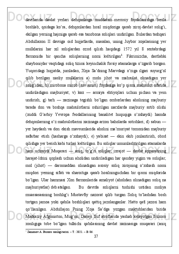 davrlarida   davlat   yerlari   dehqonlarga   muddatsiz   merosiy   foydalanishga   berila
boshlab,   qoidaga   kо‘ra,   dehqonlardan   hosil   miqdoriga   qarab   xiroj-davlat   solig‘i,
ekilgan yerning hajmiga qarab esa tanobona soliqlari undirilgan. Bulardan tashqari
Abdullaxon   II   davriga   oid   hujjatlarda,   masalan,   uning   Juybor   xojalarining   yer
mulklarini   har   xil   soliqlardan   ozod   qilish   haqidagi   1572   yil   8   sentabrdagi
farmonida   bir   qancha   soliqlarning   nomi   keltirilgan 1
.   Fikrimizcha,   dastlabki
shayboniylar vaqtidagi soliq tizimi keyinchalik forsiy atamalarga о‘zgarib borgan.
Yuqoridagi   hujjatda,   jumladan,   Xoja   Sa’dning   Marvdagi   о‘ziga   ilgari   suyurg‘ol
qilib   berilgan   nasliy   mulklarini   a)   molu   jihot   va   mahsulot   olinadigan   yer
solig‘idan; b) mirobona mirob (suv amiri) foydasiga kо‘p qismi  mahsulot sifatida
undiriladigan   majburiyat;   v)   kax   —   armiya   ehtiyojlari   uchun   pichan   va   yem
undirish;   g)   tarh   —   xazinaga   tegishli   bо‘lgan   omborlardan   aholining   majburiy
tarada   don   va   boshqa   mahsulotlarni   oshirilgan   narxlarda   majburiy   sotib   olishi
(xuddi   G‘arbiy   Yevropa   feodallarining   banalitet   huquqiga   о‘xshaydi)   hamda
dehqonlarning о‘z mahsulotlarini xazinaga arzon baholarda sotishlari; d) sabun —
yer   haydash   va   don   ekish   mavsumlarida   aholini   ma’muriyat   tomonidan   majburiy
safarbar   etish   (hasharga   о‘xshaydi);   e)   yabisat   —   ekin   ekib   jonlantirish,   obod
qilishga yer berish kabi turlari keltirilgan. Bu soliqlar umumlashtirilgan atamalarda
ham   uchraydi   Muqarari   —   aniq,   tо‘g‘ri   soliqlar;   ixrajot   —   davlat   apparatining
harajat-ldrini qoplash uchun aholidan undiriladigan har  qanday yigim  va soliqlar;
mol   (jihot)   —   daromaddan   olinadigan   asosiy   soliq   xirojning   о‘xshash   nomi
miqdori   yerning   sifati   va   sharoitiga   qarab   hosilninguchdan   bir   qismi   miqdorida
bо‘lgan.   Ular   hammasi   Xon   farmonlarida   amaliyot   (aholidan   olinadigan   soliq   na
majburiyatlar) deb atalgan. Bu   davrda   soliqlarni   tushishi   ustidan   moliya
muassasasining   boshlig‘i   Mustavfiy   nazorat   qilib   turgan   Soliq   tо‘lashdan   bosh
tortgan   jamoa   yoki   qabila   boshliqlari   qattiq   jazolanganlar.   Hatto   qatl   jazosi   ham
qо‘llanilgan.   Abdullajon   Pning   Xoja   Sa’dga   yozgan   maktublaridan   birida
Markaziy   Afgoniston,   Mug‘on,   Darayi   Suf   atroflarida   yashab   kelayotgan   Buxoro
xonligiga   tobe   bо‘lgan   tulkichi   qabilasining   davlat   xazinasiga   muqarari   (aniq
1
 Zamonov A. Buxoro xonligi tarixi. – T.: 2021. – B. 86.
37 