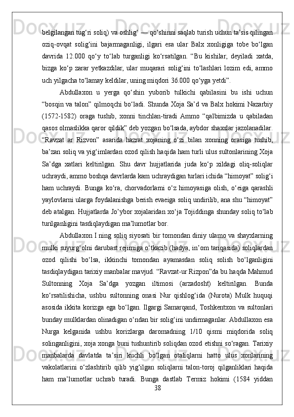 belgilangan tug‘ri soliq) va oshlig‘ — qо‘shinni saqlab turish uchun ta’sis qilingan
oziq-ovqat   solig‘ini   bajarmaganligi,   ilgari   esa   ular   Balx   xonligiga   tobe   bо‘lgan
davrida   12.000   qо‘y   tо‘lab   turganligi   kо‘rsatilgan.   “Bu   kishilar,   deyiladi   xatda,
bizga   kо‘p   zarar   yetkazdilar,   ular   muqarari   solig‘ini   tо‘lashlari   lozim   edi,   ammo
uch yilgacha tо‘lamay keldilar, uning miqdori 36.000 qо‘yga yetdi”. 
Abdullaxon   u   yerga   qо‘shin   yuborib   tulkichi   qabilasini   bu   ishi   uchun
“bosqin va talon” qilmoqchi bо‘ladi. Shunda Xoja Sa’d va Balx hokimi Nazarbiy
(1572-1582)   oraga   tushib,   xonni   tinchlan-tiradi   Ammo   “qalbimizda   u   qabiladan
qasos olmaslikka qaror qildik” deb yozgan bо‘lsada, aybdor shaxslar jazolanadilar.
“Ravzat   ar   Rizvon”   asarida   hazrat   xojaning   о‘zi   bilan   xonning   orasiga   tushib,
ba’zan soliq va yig‘imlardan ozod qilish haqida ham turli ulus sultonlarining Xoja
Sa’dga   xatlari   keltirilgan.   Shu   davr   hujjatlarida   juda   kо‘p   xildagi   oliq-soliqlar
uchraydi, ammo boshqa davrlarda kam uchraydigan turlari ichida “himoyat” solig‘i
ham   uchraydi.   Bunga   kо‘ra,   chorvadorlarni   о‘z   himoyasiga   olish,   о‘eiga   qarashli
yaylovlarni ularga foydalanishga berish evaeiga soliq undirilib, ana shu “himoyat”
deb atalgan. Hujjatlarda Jo’ybor xojalaridan xо‘ja Tojiddinga shunday soliq tо‘lab
turilganligini tasdiqlaydigan ma’lumotlar bor. 
Abdullaxon I ning soliq siyosati bir tomondan diniy ulamo va shayxlarning
mulki suyurg‘olni darubast rejimiga о‘tkazib (hadya, in’om tariqasida) soliqlardan
ozod   qilishi   bо‘lsa,   ikkinchi   tomondan   ayamasdan   soliq   solish   bо‘lganligini
tasdiqlaydigan tarixiy manbalar mavjud. “Ravzat-ur Rizpon”da bu haqda Mahmud
Sultonning   Xoja   Sa’dga   yozgan   iltimosi   (arzadosht)   keltirilgan.   Bunda
kо‘rsatilishicha,   ushbu   sultonning   onasi   Nur   qishlog‘ida   (Nurota)   Mulk   huquqi
asosida  ikkita korizga  ega bо‘lgan. Ilgargi  Samarqand, Toshkentxon  va sultonlari
bunday mulklardan olinadigan о‘ndan bir solig‘ini undirmaganlar. Abdullaxon esa
Nurga   kelganida   ushbu   korizlarga   daromadning   1/10   qismi   miqdorida   soliq
solinganligini, xoja xonga buni tushuntirib soliqdan ozod etishni sо‘ragan. Tarixiy
manbalarda   davlatda   ta’siri   kuchli   bо‘lgan   otaliqlarni   hatto   ulus   xonlarining
vakolatlarini   о‘zlashtirib   qilib   yig‘ilgan   soliqlarni   talon-toroj   qilganliklari   haqida
ham   ma’lumotlar   uchrab   turadi.   Bunga   dastlab   Termiz   hokimi   (1584   yiddan
38 