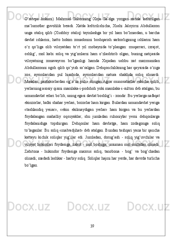 О‘ratepa   hokimi)   Mahmud   Sultonning   Xoja   Sa’dga   yozgan   xatida   keltirilgan
ma’lumotlar   guvohlik   beradi.   Xatda   keltirilishicha,   Xushi   Jaloyirni   Abdullaxon
unga   otaliq   qilib   (Xushbiy   otaliq)   tayinlashga   bir   yil   ham   bо‘lmasdan,   u   barcha
davlat   ishlarini,   hatto   hokim   xonadonini   boshqarish   sarkorligining   ishlarini   ham
о‘z   qо‘liga   olib   viloyatdan   tо‘rt   yil   mobaynida   tо‘plangan:   muqarrari,   ixrajot,
oshlig‘,   mol   kabi   soliq   va   yig‘imlarni   ham   о‘zlashtirib   olgan,   buning   natijasida
viloyatning   xonavayron   bо‘lganligi   hamda   Xojadan   ushbu   xat   mazmunidan
Abdullaxonni ogoh qilib qо‘yish sо‘ralgan.   Dehqonchilikning har qaysisida o’ziga
xos,   ayrimlaridan   pul   hisobida,   ayrimlaridan   natura   shaklida   soliq   olinardi.
Masalan,  paxtakorlardan «g’o’za puli» olingan.Agrar munosabatlar eskicha qolib,
yerlarning asosiy qismi mamlaka-i-podshoh yoki mamlaka-i-sulton deb atalgan, bu
umumdavlat erlari bo’lib, uning egasi davlat boshlig’i - xondir. Bu yerlarga nafaqat
ekinzorlar, balki shahar yerlari, bozorlar ham kirgan. Bulardan umumdavlat yeriga
«tashlandiq   yeiiar»,   «ekin   ekilmaydigan   yerlar»   ham   kirgan   va   bu   yerlardan
foydalangan   mahalliy   oqsuyaklar,   shu   jumladan   ruhoniylar   yerni   dehqonlarga
foydalanishga   topshirgan.   Dehqonlar   ham   davlatga,   ham   zodagonga   soliq
to’laganlar. Bu soliq «malvadjihat» deb atalgan. Bundan tashqari yana bir qancha
kattayu   kichik   soliqlar   yig’ilar   edi.   Jumladan,   dorug’ash   -   soliq   yig’uvchilar   va
viloyat   hokimlari   foydasiga,   zakot   -   mol   boshiga,   umuman   mol-mulkdan   olinadi.
Zabitona   -   hukmdor   foydasiga   maxsus   soliq;   tanobona   -   bog’   va   bog’chadan
olinadi; madadi lashkar - harbiy soliq. Soliqlar hajmi har yerda, har davrda turlicha
bo’lgan.
39 