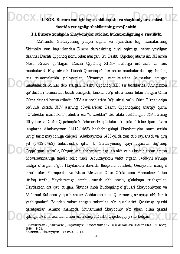I. BOB. Buxoro xonligining tashkil topishi va shayboniylar sulolasi
davrida yer egaligi shakllarining rivojlanishi.
1.1 Buxoro xonligida Shayboniylar sulolasi hukmronligining o’rnatilishi
Ma’lumki,   Sirdaryoning   yuqori   oqimi   va   Tyanshan   tog‘   tizmalarining
Shimoliy   yon   bag‘irlaridan   Dnepr   daryosining   quyi   oqimiga   qadar   yoyilgan
dashtlar Dashti Qipchoq nomi bilan atalgan. Bu Dashti Qipchoq atamasini XI asrda
Nosir   Xisrav   qo’llagan.   Dashti   Qipchoq   XI-XV   asrlarga   oid   arab   va   fors
manbalarida tilga olinadi. Dashti Qipchoq aholisi sharq manbalarida - qipchoqlar,
rus   solnomalarida   polovetslar,   Vizantiya   xronikalarida   kumanlar,   venger
manbalarida   kunlar   deb   atalgan.   Dashti   Qipchoq   XIII   asr   boshlarida   Chingizxon
qo’shinlari  tomonidan bosib olingach, tarixda Jo’ji ulusi  nomi bilan atalgan Oltin
O’rda davlati barpo etiladi 1
. XIV asr boshlarida Jo’ji ulusi, ya’ni Oltin O’rda ikkiga
bo’linib   ketadi.   XIV   asrning   60-yillaridan   Dashti   Qipchoqning   sharqiy   qismi
“O’zbeklar mamlakati”, aholisi esa “o’zbeklar” deb atala boshlangan. XV asrning
20-yillarida Dashti Qipchoqda ko’chmanchi qabilalar o’rtasida olib borilgan o’zaro
janglarda   Abulxayrxon   (1412-1468)   boshchiligidagi   Shayboniylar   nomi   ostida
urug‘ tarix maydoniga chiqadi. Abulxayrxon 1428-yilda xon etib saylanadi va qirq
yil   (1428-1468)   hukmronlik   qildi.   U   Sirdaryoning   quyi   oqimida   Sig‘noq,
Oqqo’rgon, Arko’k, O’zgan kabi shaharlarni egallab oldi va bu hududlardan doimo
Movarounnahrga   tahdid   solib   turdi.   Abulxayrxon   vafot   etgach,   l468-yil   o’rniga
taxtga   o’tirgan   o’g‘li   Haydarxon   davrida   Iboqxon,   Jonibek,   Gerayxon,   mang‘it
amirlaridan   Yomqurchi   va   Muso   Mirzolar   Oltin   O’rda   xoni   Ahmadxon   bilan
ittifoq   tuzib,   Haydarxonga   qarshi   kurash   olib   borib,   g‘alabaga   erishganlar,
Haydarxon   esa   qatl   etilgan.   Shunda   shoh   Budoqning   o’g‘illari   Shayboniyxon   va
Mahmud   Sultonni   yaqin   kishilari   Ashtarxon   xoni   Qosimning   saroyiga   olib   borib
yashirganlar 2
.   Bundan   xabar   topgan   sultonlar   o’z   qurollarini   Qosimga   qarshi
qaratganlar.   Ammo   shahzoda   Muhammad   Shayboniy   o’z   ukasi   bilan   qamal
qilingan Ashtarxondan omon eson chiqib Dashti Qipchoqqa yetib kelgan. 
1
 Shamsutdinov R., Karimov Sh., Ubaydullayev O’. Vatan tarixi (XVI-XIX asr boshlari). Ikkinchi kitob. – T.: Sharq,
2010. – B. 12.
2
  Аҳмедов   Б .  Ўзбек   улуси . –  Т .: 192. – B. 67.
4