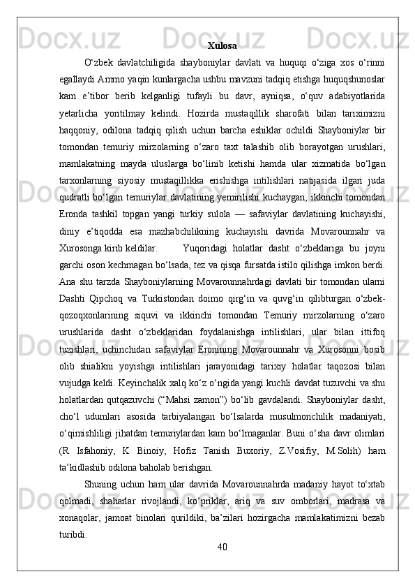 Xulosa
О‘zbek   davlatchiligida   shayboniylar   davlati   va   huquqi   о‘ziga   xos   о‘rinni
egallaydi Ammo yaqin kunlargacha ushbu mavzuni tadqiq etishga huquqshunoslar
kam   e’tibor   berib   kelganligi   tufayli   bu   davr,   ayniqsa,   о‘quv   adabiyotlarida
yetarlicha   yoritilmay   kelindi.   Hozirda   mustaqillik   sharofati   bilan   tariximizni
haqqoniy,   odilona   tadqiq   qilish   uchun   barcha   eshiklar   ochildi   Shayboniylar   bir
tomondan   temuriy   mirzolarning   о‘zaro   taxt   talashib   olib   borayotgan   urushlari,
mamlakatning   mayda   uluslarga   bо‘linib   ketishi   hamda   ular   xizmatida   bо‘lgan
tarxonlarning   siyosiy   mustaqillikka   erishishga   intilishlari   natijasida   ilgari   juda
qudratli bо‘lgan temuriylar davlatining yemirilishi  kuchaygan, ikkinchi tomondan
Eronda   tashkil   topgan   yangi   turkiy   sulola   —   safaviylar   davlatining   kuchayishi,
diniy   e’tiqodda   esa   mazhabchilikning   kuchayishi   davrida   Movarounnahr   va
Xurosonga kirib keldilar. Yuqoridagi   holatlar   dasht   о‘zbeklariga   bu   joyni
garchi oson kechmagan bо‘lsada, tez va qisqa fursatda istilo qilishga imkon berdi.
Ana   shu   tarzda   Shayboniylarning   Movarounnahrdagi   davlati   bir   tomondan   ularni
Dashti   Qipchoq   va   Turkistondan   doimo   qirg‘in   va   quvg‘in   qilibturgan   о‘zbek-
qozoqxonlarining   siquvi   va   ikkinchi   tomondan   Temuriy   mirzolarning   о‘zaro
urushlarida   dasht   о‘zbeklaridan   foydalanishga   intilishlari,   ular   bilan   ittifoq
tuzishlari,   uchinchidan   safaviylar   Eronining   Movarounnahr   va   Xurosonni   bosib
olib   shialikni   yoyishga   intilishlari   jarayonidagi   tarixiy   holatlar   taqozosi   bilan
vujudga keldi. Keyinchalik xalq kо‘z о‘ngida yangi kuchli davdat tuzuvchi va shu
holatlardan   qutqazuvchi   (“Mahsi   zamon”)   bо‘lib   gavdalandi.   Shayboniylar   dasht,
chо‘l   udumlari   asosida   tarbiyalangan   bо‘lsalarda   musulmonchilik   madaniyati,
о‘qimishliligi  jihatdan temuriylardan kam  bо‘lmaganlar. Buni о‘sha davr olimlari
(R   Isfahoniy,   K   Binoiy,   Hofiz   Tanish   Buxoriy,   Z.Vosifiy,   M.Solih)   ham
ta’kidlashib odilona baholab berishgan. 
Shuning   uchun   ham   ular   davrida   Movarounnahrda   madaniy   hayot   tо‘xtab
qolmadi,   shaharlar   rivojlandi,   kо‘priklar,   ariq   va   suv   omborlari,   madrasa   va
xonaqolar,   jamoat   binolari   qurildiki,   ba’zilari   hozirgacha   mamlakatimizni   bezab
turibdi.
40 