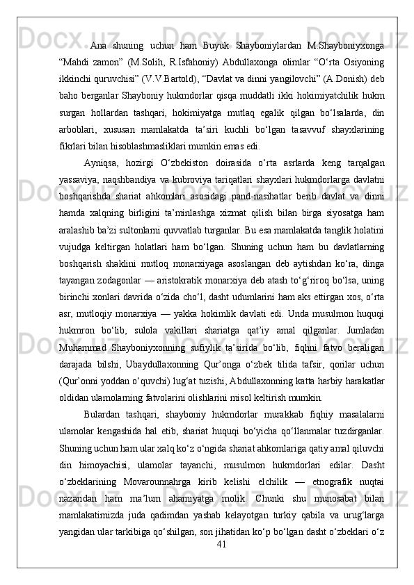   Ana   shuning   uchun   ham   Buyuk   Shayboniylardan   M.Shayboniyxonga
“Mahdi   zamon”   (M.Solih,   R.Isfahoniy)   Abdullaxonga   olimlar   “О‘rta   Osiyoning
ikkinchi quruvchisi” (V.V.Bartold), “Davlat va dinni yangilovchi” (A.Donish) deb
baho   berganlar   Shayboniy   hukmdorlar   qisqa   muddatli   ikki   hokimiyatchilik   hukm
surgan   hollardan   tashqari,   hokimiyatga   mutlaq   egalik   qilgan   bо‘lsalarda,   din
arboblari,   xususan   mamlakatda   ta’siri   kuchli   bо‘lgan   tasavvuf   shayxlarining
fikrlari bilan hisoblashmasliklari mumkin emas edi. 
Ayniqsa,   hozirgi   О‘zbekiston   doirasida   о‘rta   asrlarda   keng   tarqalgan
yassaviya,  naqshbandiya  va kubroviya tariqatlari  shayxlari  hukmdorlarga davlatni
boshqarishda   shariat   ahkomlari   asosidagi   pand-nasihatlar   berib   davlat   va   dinni
hamda   xalqning   birligini   ta’minlashga   xizmat   qilish   bilan   birga   siyosatga   ham
aralashib ba’zi sultonlarni quvvatlab turganlar. Bu esa mamlakatda tanglik holatini
vujudga   keltirgan   holatlari   ham   bо‘lgan.   Shuning   uchun   ham   bu   davlatlarning
boshqarish   shaklini   mutloq   monarxiyaga   asoslangan   deb   aytishdan   kо‘ra,   dinga
tayangan zodagonlar  — aristokratik monarxiya  deb atash  tо‘g‘riroq bо‘lsa,  uning
birinchi xonlari davrida о‘zida chо‘l, dasht udumlarini ham aks ettirgan xos, о‘rta
asr,   mutloqiy   monarxiya   —   yakka   hokimlik   davlati   edi.   Unda   musulmon   huquqi
hukmron   bо‘lib,   sulola   vakillari   shariatga   qat’iy   amal   qilganlar.   Jumladan
Muhammad   Shayboniyxonning   sufiylik   ta’sirida   bо‘lib,   fiqhni   fatvo   beraligan
darajada   bilshi,   Ubaydullaxonning   Qur’onga   о‘zbek   tilida   tafsir,   qorilar   uchun
(Qur’onni yoddan о‘quvchi) lug‘at tuzishi, Abdullaxonning katta harbiy harakatlar
oldidan ulamolarning fatvolarini olishlarini misol keltirish mumkin. 
Bulardan   tashqari,   shayboniy   hukmdorlar   murakkab   fiqhiy   masalalarni
ulamolar   kengashida   hal   etib,   shariat   huquqi   bо‘yicha   qо‘llanmalar   tuzdirganlar.
Shuning uchun ham ular xalq kо‘z о‘ngida shariat ahkomlariga qatiy amal qiluvchi
din   himoyachisi,   ulamolar   tayanchi,   musulmon   hukmdorlari   edilar.   Dasht
о‘zbeklarining   Movarounnahrga   kirib   kelishi   elchilik   —   etnografik   nuqtai
nazaridan   ham   ma’lum   ahamiyatga   molik.   Chunki   shu   munosabat   bilan
mamlakatimizda   juda   qadimdan   yashab   kelayotgan   turkiy   qabila   va   urug‘larga
yangidan ular tarkibiga qо‘shilgan, son jihatidan kо‘p bо‘lgan dasht о‘zbeklari о‘z
41 