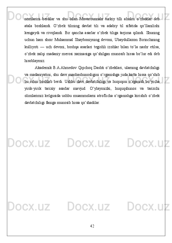 nomlarini   berdilar   va   shu   bilan   Movarounnahr   turkiy   tilli   aholisi   о‘zbeklar   deb
atala   boshlandi.   O’zbek   tilining   davlat   tili   va   adabiy   til   sifatida   qо‘llanilishi
kengaydi   va   rivojlandi.   Bir   qancha   asarlar   о‘zbek   tiliga   tarjima   qilindi.   Shuning
uchun   ham   shoir   Muhammal   Shayboniyning   devoni,   Ubaydullaxon   Birinchining
kulliyoti   —   uch   devoni,   boshqa   asarlari   tegishli   izohlar   bilan   tо‘la   nashr   etilsa,
о‘zbek  xalqi   madaniy merosi   xazinasiga  qо‘shilgan  munosib  hissa  bо‘lur  edi   deb
hisoblaymiz. 
Akademik   B.A.Ahmedov   Qipchoq   Dashti   о‘zbeklari,   ularning   davlatchiligi
va madaniyatini, shu davr manbashunosligini о‘rganishga juda katta hissa qо‘shib
bu   ishni   boshlab   berdi.   Ushbu   davr   davlatchiligi   va   huquqini   о‘rganish   bо‘yicha
yirik-yirik   tarixiy   asarlar   mavjud.   О‘ylaymizki,   huquqshunos   va   tarixchi
olimlarimiz   kelgusida   ushbu   muammolarni   atroflicha   о‘rganishga   kirishib   о‘zbek
davlatchiligi faniga munosib hissa qо‘shadilar.
42 