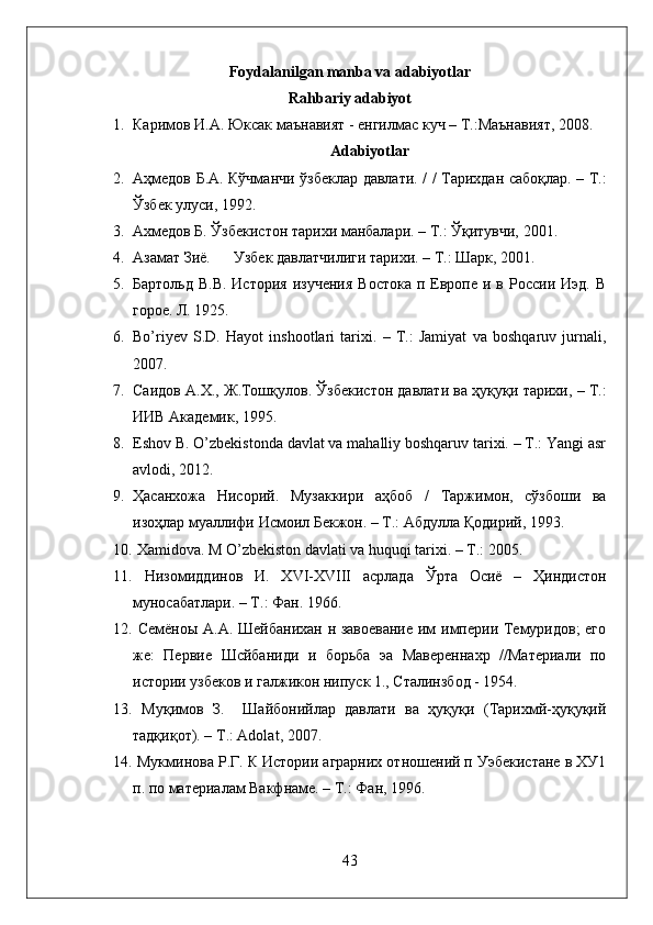 Foydalanilgan manba va adabiyotlar
Rahbariy adabiyot
1. Каримов   И . А .  Юксак   маънавият  -  енгилмас   куч  –  Т .: Маънавият , 2008.
Adabiyotlar
2. Аҳмедов   Б . А .   Кўчманчи   ўзбеклар   давлати . / /   Тарихдан   сабоқлар . –   Т .:
Ўзбек   улуси , 192.
3. Ахмедов Б. Ўзбекистон тарихи манбалари. – Т.: Ўқитувчи, 2001. 
4. A з a м a т  Зиё .        У збек давлатчилиги тарихи . –  T .:  Шарк , 2001.
5. Бартольд  В.В.  История   изучения  Востока   п  Европе  и  в России  Иэд.  В
горое. Л. 1925.
6. Bo’riyev   S.D.   Hayot   inshootlari   tarixi.   –   T.:   Jamiyat   va   boshqaruv   jurnali,
2007.
7. Саидов   А . Х .,  Ж . Тошқулов .  Ўзбекистон   давлати   ва   ҳуқуқи   тарихи ,  –   Т .:
ИИВ   Академик , 195. 
8. Eshov B. O’zbekistonda davlat va mahalliy boshqaruv tarixi. – T.: Yangi asr
avlodi, 2012.
9. Ҳасанхожа   Нисорий .   Музаккири   аҳбоб   /   Таржимон ,   сўзбоши   ва
изоҳлар   муаллифи   Исмоил   Бекжон . –  Т .:  Абдулла   Қодирий , 193.  
10.  Xamidova. M O’zbekiston davlati va huquqi tarixi. – T.: 2005.
11.   Низомиддинов   И .   XVI-XVIII   асрлада   Ўрта   Осиё   –   Ҳиндистон
муносабатлари. – Т.: Фан. 1966.
12.   Семёноы А.А. Шейбанихан н завоевание им империи Темуридов; его
же:   Первие   Шсйбаниди   и   борьба   эа   Мавереннахр   //Материали   по
истории узбеков и галжикон нипуск 1., Сталинзбод - 1954. 
13.   Муқимов   З.     Шайбонийлар   давлати   ва   ҳуқуқи   (Тарихмй-ҳуқуқий
тадқиқот). –  T .:  Adolat , 2007.
14.  Мукминова Р.Г. К Истории аграрних отношений п Уэбекистане в ХУ1
п. по материалам Вакфнаме. – Т.: Фан, 196. 
43 