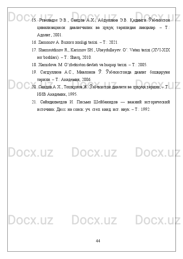 15.   Ртвеладзе   Э.В.,   Саидов   А.Х.,   Абдуллаэв   Э.В.   Қадимги   Ўзбекистон
цивилизацияси:   давлатчилик   ва   ҳуқуқ   тарихидан   лавҳалар.   –   Т.:
Адолат, 2001.
16.   Zamonov A. Buxoro xonligi tarixi. – T.: 2021.
17.  Shamsutdinov R., Karimov SH., Ubaydullayev. O’. Vatan tarixi (XVI-XIX
asr boshlari). – T.: Sharq, 2010.
18.  Xamidova. M  O’zbekiston davlati va huquqi tarixi. – T.: 2005.
19.   Сагдуллаэв   А.С.,   Мавлонов   Ў.   Ўзбекистонда   давлат   бошқаруви
тарихи. – Т.: Академия, 2006. 
20.  Саидов А.Х., Тошқулов  Ж .  Ўзбекистон давлати ва ҳуқуқи тарихи, – Т.:
ИИВ Академик, 195. 
21.   Сайидахмедов   И.   Письмо   Шейбанидов   —   важний   исторический
источник. Дисс. на соиск. уч. степ. канд. ист. наук. – Т.: 192.
44 