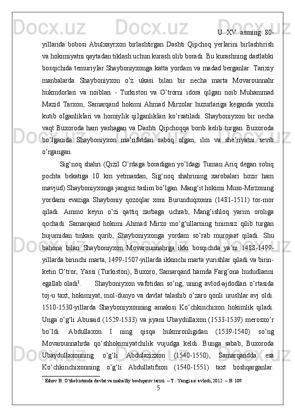 U   XV   asrning   80-
yillarida   bobosi   Abulxayrxon   birlashtirgan   Dashti   Qipchoq   yerIarini   birlashtirish
va hokimiyatni qaytadan tiklash uchun kurash olib boradi. Bu kurashning dastlabki
bosqichida temuriyIar Shayboniyxonga katta yordam va madad berganlar. Tarixiy
manbalarda   Shayboniyxon   o’z   ukasi   bilan   bir   necha   marta   Movarounnahr
hukmdorlari   va   noiblari   -   Turkiston   va   O’trorni   idora   qilgan   noib   Muhammad
Mazid   Tarxon,   Samarqand   hokimi   Ahmad   Mirzolar   huzurlariga   keganda   yaxshi
kutib   oIganlikIari   va   homiyIik   qiIganlikIari   ko’rsatiladi.   Shayboniyxon   bir   necha
vaqt  Buxoroda ham  yashagan  va Dashti  Qipchoqqa borib kelib turgan. Buxoroda
bo’lganida   Shayboniyxon   ma’rifatdan   saboq   olgan,   ilm   va   she’riyatni   sevib
o’rgangan.   
Sig‘noq shahri (Qizil O’rdaga boradigan yo’ldagi  Tuman Ariq degan sobiq
pochta   bekatiga   10   km   yetmasdan,   Sig‘noq   shahrining   xarobalari   hozir   ham
mavjud) Shayboniyxonga jangsiz taslim bo’lgan. Mang‘it hokimi Muso-Mirzoning
yordami   evaziga   Shayboniy   qozoqlar   xoni   Burunduqxonni   (1481-1511)   tor-mor
qiladi.   Ammo   keyin   o’zi   qattiq   zarbaga   uchrab,   Mang‘ishloq   yarim   oroliga
qochadi.   Samarqand   hokimi   Ahmad   Mirzo   mo’g‘ullarning   tinimsiz   qilib   turgan
hujumidan   tinkasi   qurib,   Shayboniyxonga   yordam   so’rab   murojaat   qiladi.   Shu
bahona   bilan   Shayboniyxon   Movarounnahrga   ikki   bosqichda   ya’ni   1488-149-
yillarda birinchi marta, 149-1507-yillarda ikkinchi marta yurishlar qiladi va birin-
ketin   O’tror,   Yassi   (Turkiston),   Buxoro,   Samarqand   hamda   Farg‘ona   hududlarini
egallab oladi 1
. Shayboniyxon   vafotidan   so’ng,   uning   avlod-ajdodlari   o’rtasida
toj-u taxt, hokimiyat, mol-dunyo va davlat talashib o’zaro qonli urushlar avj oldi.
1510-1530-yillarda   Shayboniyxonning   amakisi   Ko’chkinchixon   hokimlik   qiladi.
Unga o’g‘li Abusaid (1529-1533) va jiyani  Ubaydullaxon (1533-1539) merosxo’r
bo’ldi.   Abdullaxon   I   ning   qisqa   hukmronligidan   (1539-1540)   so’ng
Movarounnahrda   qo’shhokimiyatchilik   vujudga   keldi.   Bunga   sabab,   Buxoroda
Ubaydullaxonning   o’g‘li   Abdulazizxon   (1540-1550),   Samarqandda   esa
Ko’chkinchixonning   o’g‘li   Abdullatifxon   (1540-1551)   taxt   boshqarganlar.
1
 Eshov B. O‘zbekistonda davlat va mahalliy boshqaruv tarixi. – T.: Yangi asr avlodi, 2012. – B. 109.
5 