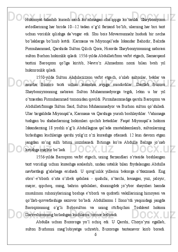 Hokimyat   talashib   kurash   misIi   ko’rilmagan   cho’qqiga   ko’tarildi.   Shayboniyxon
avlodlarining   har   birida   10--12   tadan   o’g‘il   farzand   bo’lib,   ularning   har   biri   taxt
uchun   vorislik   qilishga   da’vogar   edi.   Shu   bois   Movarounnahr   hududi   bir   necha
bo’laklarga   bo’linib   ketdi.   Karmana   va   Miyonqal’ada   Iskandar   Bahodir,   Balxda
Pirmuhammad, Qarshida Sulton Qilich Qora, Hisorda Shayboniyxonning nabirasi
sulton Burhon hokimlik qiladi. 1556-yilda Abdullatifxon vafot etgach, Samarqand
taxtini   Baroqxon   qo’lga   kiritib,   Navro’z   Ahmadxon   nomi   bilan   besh   yil
hukmronlik qiladi. 
1550-yilda   Sulton   Abdulazizxon   vafot   etgach,   o’nlab   sultonlar,   beklar   va
amirlar   Buxoro   taxti   uchun   kurashni   avjiga   mindirdilar.   Dastlab   Buxoro
Shayboniyxonning   nabirasi   Sulton   Muhammadyorga   tegdi,   lekin   u   bir   yil
o’tmasdan Pirmuhammad tomonidan quvildi. Pirmuhammadga qarshi Baroqxon va
Abdullatifxonga Sulton Said, Sulton Muhammadyor  va Burhon sulton qo’shiladi.
Ular birgalikda Miyonqal’a, Karmana va Qarshiga yurish boshlaydilar. Vahimaga
tushgan   bu   shaharlarning   hokimlari   qochib   ketadilar.   Faqat   Miyonqal’a   hokimi
Iskandaming  18  yoshli  o’g‘li  AbdulIagina  qal’ada  mustahkamlanib,   sultonlarning
birlashgan   kuchlariga   qarshi   yolg‘iz   o’zi   kurashga   otlanadi.   12   kun   davom   etgan
jangdan   so’ng   sulh   bitimi   imzolanadi.   Bitimga   ko’ra   Abdulla   Balxga   jo’nab
ketishga majbur bo’ladi. 
1556-yilda   Baroqxon   vafot   etgach,   uning   farzandlari   o’rtasida   boshlangan
taxt   vorisligi   uchun   kurashga   aralashib,   undan   ustalik   bilan   foydalangan   Abdulla
navbatdagi   g‘alabaga   erishadi.   U   quvg‘inlik   yillarini   bekorga   o’tkazmadi.   Eng
obro’-e’tiborli   o’nta   o’zbek   qabilasi   -   qushchi,   o’tarchi,   kenagas,   yuz,   jaloyir,
major,   qipchoq,   ming,   bahrin   qabilalari,   shuningdek   jo’ybor   shayxlari   hamda
musulmon   ruhoniylarining   boshqa   e’tiborli   va   qudratli   vakillarining   himoyasi   va
qo’llab-quvvatlashiga   sazovor   bo’ladi.   Abdullaxon   I   Ilono’tdi   yaqinidagi   jangda
Baroqxonning   o’g‘li   Bobosulton   va   uning   ittifoqchisi   Toshkent   hokimi
Darveshxonning birlashgan kuchlarini tormor keltiradi. 
Abdulla   uchun   Buxoroga   yo’l   ochiq   edi.   U   Qarshi,   Chorjo’yni   egallab,
sulton   Burhonni   mag‘lubiyatga   uchratib,   Buxoroga   tantanavor   kirib   boradi.
6 