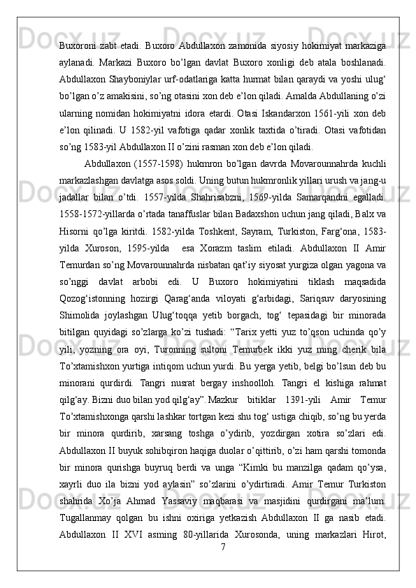 Buxoroni   zabt   etadi.   Buxoro   Abdullaxon   zamonida   siyosiy   hokimiyat   markaziga
aylanadi.   Markazi   Buxoro   bo’lgan   davlat   Buxoro   xonligi   deb   atala   boshlanadi.
Abdullaxon Shayboniylar urf-odatlariga katta hurmat bilan qaraydi va yoshi ulug‘
bo’lgan o’z amakisini, so’ng otasini xon deb e’lon qiladi. Amalda Abdullaning o’zi
ularning   nomidan   hokimiyatni   idora   etardi.   Otasi   Iskandarxon   1561-yili   xon   deb
e’lon   qilinadi.   U   1582-yil   vafotiga   qadar   xonlik   taxtida   o’tiradi.   Otasi   vafotidan
so’ng 1583-yil Abdullaxon II o’zini rasman xon deb e’lon qiladi. 
Abdullaxon   (1557-1598)   hukmron   bo’lgan   davrda   Movarounnahrda   kuchli
markazlashgan davlatga asos soldi. Uning butun hukmronlik yillari urush va jang-u
jadallar   bilan   o’tdi.   1557-yilda   Shahrisabzni,   1569-yilda   Samarqandni   egalladi.
1558-1572-yillarda o’rtada tanaffuslar bilan Badaxshon uchun jang qiladi, Balx va
Hisorni   qo’lga   kiritdi.   1582-yilda   Toshkent,   Sayram,   Turkiston,   Farg‘ona,   1583-
yilda   Xuroson,   1595-yilda     esa   Xorazm   taslim   etiladi.   Abdullaxon   II   Amir
Temurdan so’ng Movarounnahrda nisbatan qat’iy siyosat yurgiza olgan yagona va
so’nggi   davlat   arbobi   edi.   U   Buxoro   hokimiyatini   tiklash   maqsadida
Qozog‘istonning   hozirgi   Qarag‘anda   viloyati   g‘arbidagi,   Sariqsuv   daryosining
Shimolida   joylashgan   Ulug‘toqqa   yetib   borgach,   tog‘   tepasidagi   bir   minorada
bitilgan   quyidagi   so’zlarga   ko’zi   tushadi:   “Tarix   yetti   yuz   to’qson   uchinda   qo’y
yili,   yozning   ora   oyi,   Turonning   sultoni   Temurbek   ikki   yuz   ming   cherik   bila
To’xtamishxon yurtiga intiqom uchun yurdi. Bu yerga yetib, belgi bo’lsun deb bu
minorani   qurdirdi.   Tangri   nusrat   bergay   inshoolloh.   Tangri   el   kishiga   rahmat
qilg‘ay. Bizni duo bilan yod qilg‘ay”. Mazkur   bitiklar   1391-yili   Amir   Temur
To’xtamishxonga qarshi lashkar tortgan kezi shu tog‘ ustiga chiqib, so’ng bu yerda
bir   minora   qurdirib,   xarsang   toshga   o’ydirib,   yozdirgan   xotira   so’zlari   edi.
Abdullaxon II buyuk sohibqiron haqiga duolar o’qittirib, o’zi ham qarshi tomonda
bir   minora   qurishga   buyruq   berdi   va   unga   “Kimki   bu   manzilga   qadam   qo’ysa,
xayrli   duo   ila   bizni   yod   aylasin”   so’zlarini   o’ydirtiradi.   Amir   Temur   Turkiston
shahrida   Xo’ja   Ahmad   Yassaviy   maqbarasi   va   masjidini   qurdirgani   ma’lum.
Tugallanmay   qolgan   bu   ishni   oxiriga   yetkazish   Abdullaxon   II   ga   nasib   etadi.
Abdullaxon   II   XVI   asming   80-yillarida   Xurosonda,   uning   markazlari   Hirot,
7 