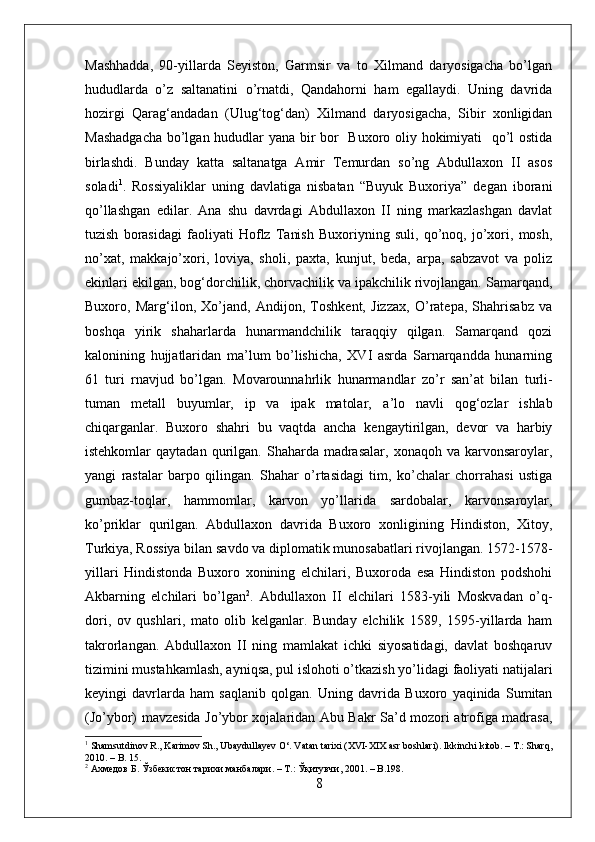 Mashhadda,   90-yillarda   Seyiston,   Garmsir   va   to   Xilmand   daryosigacha   bo’lgan
hududlarda   o’z   saltanatini   o’rnatdi,   Qandahorni   ham   egallaydi.   Uning   davrida
hozirgi   Qarag‘andadan   (Ulug‘tog‘dan)   Xilmand   daryosigacha,   Sibir   xonligidan
Mashadgacha  bo’lgan hududlar yana bir bor   Buxoro oliy hokimiyati   qo’l ostida
birlashdi.   Bunday   katta   saltanatga   Amir   Temurdan   so’ng   Abdullaxon   II   asos
soladi 1
.   Rossiyaliklar   uning   davlatiga   nisbatan   “Buyuk   Buxoriya”   degan   iborani
qo’llashgan   edilar.   Ana   shu   davrdagi   Abdullaxon   II   ning   markazlashgan   davlat
tuzish   borasidagi   faoliyati   Hoflz   Tanish   Buxoriyning   suli,   qo’noq,   jo’xori,   mosh,
no’xat,   makkajo’xori,   loviya,   sholi,   paxta,   kunjut,   beda,   arpa,   sabzavot   va   poliz
ekinlari ekilgan, bog‘dorchilik, chorvachilik va ipakchilik rivojlangan. Samarqand,
Buxoro,   Marg‘ilon,   Xo’jand,   Andijon,   Toshkent,   Jizzax,   O’ratepa,   Shahrisabz   va
boshqa   yirik   shaharlarda   hunarmandchilik   taraqqiy   qilgan.   Samarqand   qozi
kalonining   hujjatlaridan   ma’lum   bo’lishicha,   XVI   asrda   Sarnarqandda   hunarning
61   turi   rnavjud   bo’lgan.   Movarounnahrlik   huna rm andlar   zo’r   san ’ at   bilan   turli-
tuman   metall   buyumlar,   ip   va   ipak   matolar,   a ’ lo   navli   qog‘ozlar   ishlab
chiqarganlar.   Buxoro   shahri   bu   vaqtda   ancha   kengaytirilgan,   devor   va   harbiy
istehkomlar   qaytadan  qurilgan.  Shaharda  madrasalar,   xonaqoh  va  karvonsaroylar,
yangi   rastalar   barpo   qilingan.   Shahar   o’rtasidagi   tim,   ko’chalar   chorrahasi   ustiga
gumbaz-toqlar,   hammomlar,   karvon   yo’llarida   sardobalar,   karvonsaroylar,
ko’priklar   qurilgan.   Abdullaxon   davrida   Buxoro   xonligining   Hindiston,   Xitoy,
Turkiya, Rossiya bilan savdo va diplomatik munosabatlari rivojlangan. 1572-1578-
yillari   Hindistonda   Buxoro   xonining   elchilari,   Buxoroda   esa   Hindiston   podshohi
Akbarning   elchilari   bo’lgan 2
.   Abdullaxon   II   elchilari   1583-yili   Moskvadan   o’q-
dori,   ov   qushlari,   mato   olib   kelganlar.   Bunday   elchilik   1589,   1595-yillarda   ham
takrorlangan.   Abdullaxon   II   ning   mamlakat   ichki   siyosatidagi,   davlat   boshqaruv
tizimini mustahkamlash, ayniqsa, pul islohoti o’tkazish yo’lidagi faoliyati natijalari
keyingi   davrlarda   ham   saqlanib   qolgan.   Uning   davrida   Buxoro   yaqinida   Sumitan
(Jo’ybor) mavzesida Jo’ybor xojalaridan Abu Bakr Sa’d mozori atrofiga madrasa,
1
 Shamsutdinov R., Karimov Sh., Ubaydullayev O‘. Vatan tarixi (XVI-XIX asr boshlari). Ikkinchi kitob. – T.: Sharq,
2010. – B. 15.
2
  Ахмедов   Б .  Ўзбекистон   тарихи   манбалари . –  Т .:  Ўқитувчи , 2001. – B.198.
8 