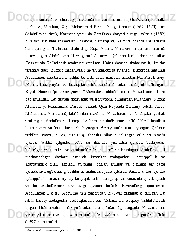 masjid, xonaqoh va chorbog‘, Buxoroda madrasa, hammom, Govkashon, Fathulla
qushbegi,   Mirakan,   Xoja   Muhammad   Porso,   Yangi   Chorsu   (1569-   1570),   tim
(Abdullaxon   timi),   Karmana   yaqinida   Zarafshon   daryosi   ustiga   ko’prik   (1582)
qurilgan.   Bu   kabi   inshootlar   Toshkent,   Samarqand,   Balx   va   boshqa   shaharlarda
ham   qurilgan.   Turkiston   shahridagi   Xoja   Ahmad   Yassaviy   maqbarasi,   masjidi
ta’mirlangan   Abdullaxon   II   ning   nufuzli   amiri   Qulbobo   Ko’kaldosh   sharafiga
Toshkentda   Ko’kaldosh   madrasasi   qurilgan.   Uning   davrida   shaharsozlik,   ilm-fan
taraqqiy etadi. Buxoro madaniyat, ilm-fan markaziga aylanadi. Buxoroda mashhur
Abdullaxon kutubxonasi tashkil  bo’ladi. Unda mashhur hattotlar Mir Ali Hiraviy,
Ahmad   Husayniylar   va   boshqalar   kitob   ko’chirish   bilan   mashg‘ul   bo’lishgan.
Sayid   Hasanxo’ja   Nisoriyning   “Muzakkiri   ahbob”   asari   Abdullaxon   II   ga
bag‘ishlangan. Bu davrda shoir, adib va ilohiyotchi olimlardan Mushfiqiy, Nizom
Muammoiy,   Muhammad   Darvish   oxund,   Qozi   Poyonda   Zominiy,   Mulla   Amir,
Muhammad   Alti   Zohid,   tabiblardan   mavlono   Abdulhakim   va   boshqalar   yashab
ijod   etgan.   Abdullaxon   II   ning   o’zi   ham   iste’dodli   shoir   bo’lib   “Xon”   taxallusi
bilan o’zbek  va fors  tillarida she’r  yozgan. Harbiy san’at  taraqqiy etgan. Qo’shin
tarkibini   nayza,   qilich,   manjaniq,   shotular   bilan   qurollangan   otliq   va   piyoda
qismlar   tashkil   qilganlar.   XVI   asr   ikkinchi   yarmidan   qo’shin   Turkiyadan
keltirilgan   pilta   miltiq   va   zambaraklar   bilan   qurollana   boshlagan.   Abdullaxon   II
markazlashgan   davlatni   tuzishda   isyonkor   zodagonlarni   qattiqqo’llik   va
shafqatsizlik   bilan   jazoladi,   sultonlar,   beklar,   amirlar   va   o’zining   bir   qator
qarindosh-urug‘larining   boshlarini   tanlaridan   judo   qildirdi.   Ammo   u   har   qancha
qattiqqo’l   bo’lmasin   siyosiy   tarqoqlik   tartibotlariga   qarshi   kurashda   ojizlik   qiladi
va   bu   tartibotlarning   navbatdagi   qurboni   bo’ladi.   Rivoyatlarga   qaraganda,
Abdullaxon   II   o’g‘li   Abdulmo’min   tomonidan   1598-yili   zaharlab   o’ldirilgan.   Bu
ishda   harbiy   zodagonlar   boshliqlaridan   biri   Muhammad   Boqibiy   tashkilotchilik
qilgan 1
. Hokimiyatni zo’rlik yo’li bilan otasi qo’lidan olgan oqpadar Abdulmo’min
yarim   yil   o’tmasdanoq   o’zi   ham   boshqa   bir   dushman   zodagonlar   guruhi   qo’lida
(159) halok bo’ldi.
1
 Zamonov A.  Buxoro xonligi tarixi. – T.: 2021. – B. 8.
9