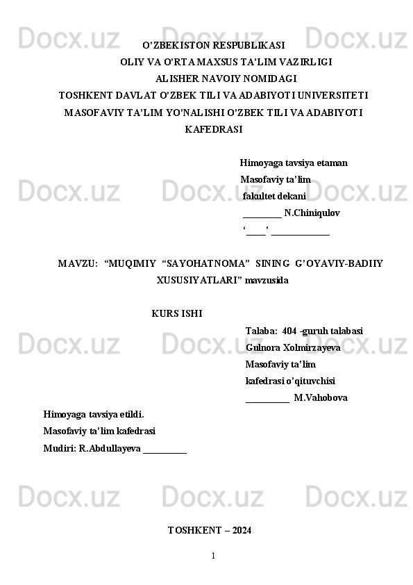 O’ZBEKISTON RESPUBLIKASI
OLIY VA O’RTA MAXSUS TA’LIM VAZIRLIGI
ALISHER NAVOIY NOMIDAGI
TOSHKENT DAVLAT O’ZBEK TILI VA ADABIYOTI UNIVERSITETI
MASOFAVIY TA’LIM YO’NALISHI O’ZBEK TILI VA ADABIYOTI
KAFEDRASI
Himoyaga tavsiya etaman
                                                                                 Masofaviy ta’lim 
                                                                                  fakultet dekani
                                                                                  ________ N.Chiniqulov
                                                                                  ‘____’ ____________
MAVZU:   “ MUQIMIY   “SAYOHATNOMA”   SINING   G’OYAVIY-BADIIY
XUSUSIYATLARI ” mavzusida 
KURS ISHI
Talaba:  404 -guruh talabasi 
Gulnora Xolmirzayeva
Masofaviy ta’lim 
                                                                                   kafedrasi o’qituvchisi
_________  M.Vahobova
Himoyaga tavsiya etildi. 
Masofaviy ta’lim kafedrasi 
Mudiri: R.Abdullayeva _________
                                 
   TOSHKENT – 2024                                  
1 