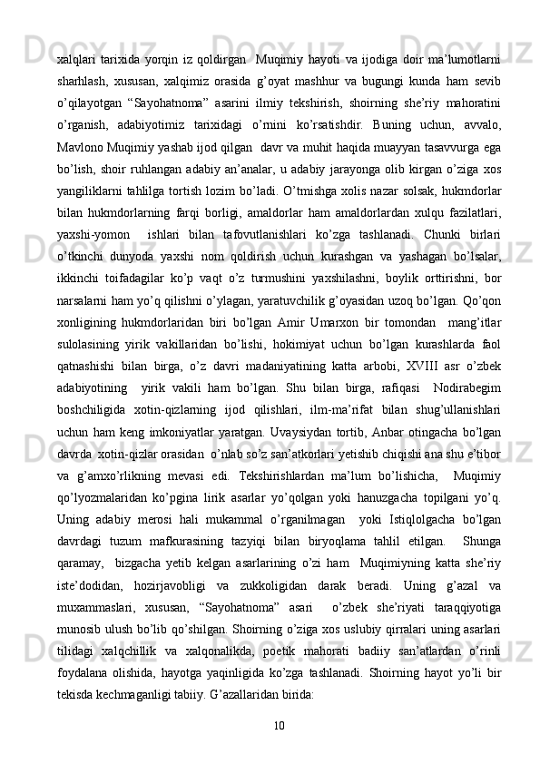 xalqlari   tarixida   yorqin   iz   qoldirgan     Muqimiy   hayoti   va   ijodiga   doir   ma’lumotlarni
sharhlash,   xususan,   xalqimiz   orasida   g’oyat   mashhur   va   bugungi   kunda   ham   sevib
o’qilayotgan   “Sayohatnoma”   asarini   ilmiy   tekshirish,   shoirning   she’riy   mahoratini
o’rganish,   adabiyotimiz   tarixidagi   o’rnini   ko’rsatishdir.   Buning   uchun,   avvalo,
Mavlono Muqimiy yashab ijod qilgan   davr va muhit haqida muayyan tasavvurga ega
bo’lish,   shoir   ruhlangan   adabiy   an’analar,   u   adabiy   jarayonga   olib   kirgan   o’ziga   xos
yangiliklarni  tahlilga  tortish  lozim  bo’ladi.  O’tmishga   xolis  nazar  solsak,  hukmdorlar
bilan   hukmdorlarning   farqi   borligi,   amaldorlar   ham   amaldorlardan   xulqu   fazilatlari,
yaxshi-yomon     ishlari   bilan   tafovutlanishlari   ko’zga   tashlanadi.   Chunki   birlari
o’tkinchi   dunyoda   yaxshi   nom   qoldirish   uchun   kurashgan   va   yashagan   bo’lsalar,
ikkinchi   toifadagilar   ko’p   vaqt   o’z   turmushini   yaxshilashni,   boylik   orttirishni,   bor
narsalarni ham yo’q qilishni o’ylagan, yaratuvchilik g’oyasidan uzoq bo’lgan. Qo’qon
xonligining   hukmdorlaridan   biri   bo’lgan   Amir   Umarxon   bir   tomondan     mang’itlar
sulolasining   yirik   vakillaridan   bo’lishi,   hokimiyat   uchun   bo’lgan   kurashlarda   faol
qatnashishi   bilan   birga,   o’z   davri   madaniyatining   katta   arbobi,   XVIII   asr   o’zbek
adabiyotining     yirik   vakili   ham   bo’lgan.   Shu   bilan   birga,   rafiqasi     Nodirabegim
boshchiligida   xotin-qizlarning   ijod   qilishlari,   ilm-ma’rifat   bilan   shug’ullanishlari
uchun   ham   keng   imkoniyatlar   yaratgan.   Uvaysiydan   tortib,   Anbar   otingacha   bo’lgan
davrda  xotin-qizlar orasidan  o’nlab so’z san’atkorlari yetishib chiqishi ana shu e’tibor
va   g’amxo’rlikning   mevasi   edi.   Tekshirishlardan   ma’lum   bo’lishicha,     Muqimiy
qo’lyozmalaridan   ko’pgina   lirik   asarlar   yo’qolgan   yoki   hanuzgacha   topilgani   yo’q.
Uning   adabiy   merosi   hali   mukammal   o’rganilmagan     yoki   Istiqlolgacha   bo’lgan
davrdagi   tuzum   mafkurasining   tazyiqi   bilan   biryoqlama   tahlil   etilgan.     Shunga
qaramay,     bizgacha   yetib   kelgan   asarlarining   o’zi   ham     Muqimiyning   katta   she’riy
iste’dodidan,   hozirjavobligi   va   zukkoligidan   darak   beradi.   Uning   g’azal   va
muxammaslari,   xususan,   “Sayohatnoma”   asari     o’zbek   she’riyati   taraqqiyotiga
munosib ulush bo’lib qo’shilgan. Shoirning o’ziga xos uslubiy qirralari uning asarlari
tilidagi   xalqchillik   va   xalqonalikda,   poetik   mahorati   badiiy   san’atlardan   o’rinli
foydalana   olishida,   hayotga   yaqinligida   ko’zga   tashlanadi.   Shoirning   hayot   yo’li   bir
tekisda kechmaganligi tabiiy.  G’azallaridan birida:
10 