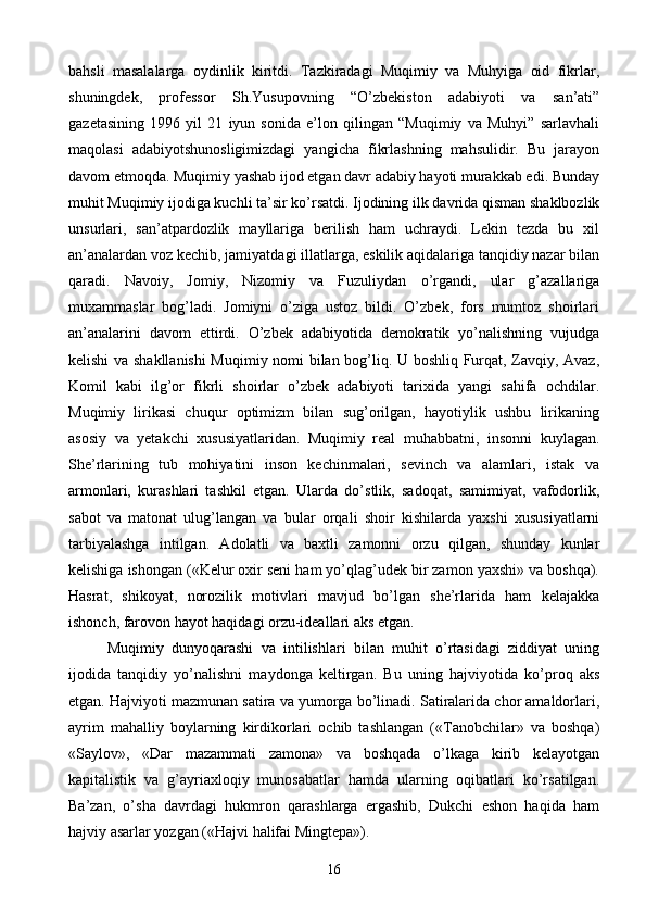 bahsli   masalalarga   oydinlik   kiritdi.   Tazkiradagi   Muqimiy   va   Muhyiga   oid   fikrlar,
shuningdek,   professor   Sh.Yusupovning   “O’zbekiston   adabiyoti   va   san’ati”
gazetasining   1996   yil   21   iyun   sonida   e’lon   qilingan   “Muqimiy   va   Muhyi”   sarlavhali
maqolasi   adabiyotshunosligimizdagi   yangicha   fikrlashning   mahsulidir.   Bu   jarayon
davom etmoqda. Muqimiy yashab ijod etgan davr adabiy hayoti murakkab edi. Bunday
muhit Muqimiy ijodiga kuchli ta’sir ko’rsatdi. Ijodining ilk davrida qisman shaklbozlik
unsurlari,   san’atpardozlik   mayllariga   berilish   ham   uchraydi.   Lekin   tezda   bu   xil
an’analardan voz kechib, jamiyatdagi illatlarga, eskilik aqidalariga tanqidiy nazar bilan
qaradi.   Navoiy,   Jomiy,   Nizomiy   va   Fuzuliydan   o’rgandi,   ular   g’azallariga
muxammaslar   bog’ladi.   Jomiyni   o’ziga   ustoz   bildi.   O’zbek,   fors   mumtoz   shoirlari
an’analarini   davom   ettirdi.   O’zbek   adabiyotida   demokratik   yo’nalishning   vujudga
kelishi va shakllanishi  Muqimiy nomi bilan bog’liq. U boshliq Furqat, Zavqiy, Avaz,
Komil   kabi   ilg’or   fikrli   shoirlar   o’zbek   adabiyoti   tarixida   yangi   sahifa   ochdilar.
Muqimiy   lirikasi   chuqur   optimizm   bilan   sug’orilgan,   hayotiylik   ushbu   lirikaning
asosiy   va   yetakchi   xususiyatlaridan.   Muqimiy   real   muhabbatni,   insonni   kuylagan.
She’rlarining   tub   mohiyatini   inson   kechinmalari,   sevinch   va   alamlari,   istak   va
armonlari,   kurashlari   tashkil   etgan.   Ularda   do’stlik,   sadoqat,   samimiyat,   vafodorlik,
sabot   va   matonat   ulug’langan   va   bular   orqali   shoir   kishilarda   yaxshi   xususiyatlarni
tarbiyalashga   intilgan.   Adolatli   va   baxtli   zamonni   orzu   qilgan,   shunday   kunlar
kelishiga ishongan («Kelur oxir seni ham yo’qlag’udek bir zamon yaxshi» va boshqa).
Hasrat,   shikoyat,   norozilik   motivlari   mavjud   bo’lgan   she’rlarida   ham   kelajakka
ishonch, farovon hayot haqidagi orzu-ideallari aks etgan.
Muqimiy   dunyoqarashi   va   intilishlari   bilan   muhit   o’rtasidagi   ziddiyat   uning
ijodida   tanqidiy   yo’nalishni   maydonga   keltirgan.   Bu   uning   hajviyotida   ko’proq   aks
etgan. Hajviyoti mazmunan satira va yumorga bo’linadi. Satiralarida chor amaldorlari,
ayrim   mahalliy   boylarning   kirdikorlari   ochib   tashlangan   («Tanobchilar»   va   boshqa)
«Saylov»,   «Dar   mazammati   zamona»   va   boshqada   o’lkaga   kirib   kelayotgan
kapitalistik   va   g’ayriaxloqiy   munosabatlar   hamda   ularning   oqibatlari   ko’rsatilgan.
Ba’zan,   o’sha   davrdagi   hukmron   qarashlarga   ergashib,   Dukchi   eshon   haqida   ham
hajviy asarlar yozgan («Hajvi halifai Mingtepa»).
16 