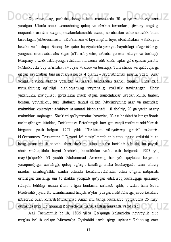 Ot,   arava,   loy,   pashsha,   bezgak   kabi   mavzularda   30   ga   yaqin   hajviy   asar
yaratgan.   Ularda   shoir   turmushning   qoloq   va   chirkin   tomonlari,   ijtimoiy   ongdagi
nuqsonlar   ustidan   kulgan,   mustamlakachilik   azobi,   xarobalikni   zaharxandalik   bilan
tasvirlagan («Devonamen», «Ko’samen» «Hayron qildi loy», «Pashshalar», «Shikoyati
bezak»   va   boshqa).   Boshqa   bir   qator   hajviyalarida   jamiyat   hayotidagi   o’zgarishlarga
yangicha   munosabat   aks   etgan   («Ta’rifi   pech»,   «Aroba   qursin»,   «Loy»   va   boshqa).
Muqimiy   o’zbek   adabiyotiga   ishchilar   mavzuini   olib   kirdi,   tiplar   galereyasini   yaratdi
(«Maskovchi boy ta’rifida», «Voqeai Viktor» va boshqa). Turli shaxar va qishloqlarga
qilgan   sayohatlari   taassurotlari   asosida   4   qismli   «Sayohatnoma»   asarini   yozdi.   Asar
yengil,   o’ynoqi   vaznda   yozilgan,   4   misrali   bandlardan   tashkil   topgan.   Unda   xalq
turmushining   og’irligi,   qishloqlarning   vayronaligi   realistik   tasvirlangan.   Shoir
yaxshilikni   ma’qullab,   go’zallikni   madh   etgan,   kamchiliklar   ustidan   kulib,   tanbeh
bergan,   yovuzlikni,   turli   illatlarni   tanqid   qilgan.   Muqimiyning   nasr   va   nazmdagi
maktublari   epistolyar   adabiyot   namunasi   hisoblanadi.   10   she’riy,   20   ga   yaqin   nasriy
maktublari saqlangan. She’rlari qo’lyozmalar, bayozlar, 20-asr boshlarida litografiyada
nashr qilingan kitoblar, Toshkent  va Peterburgda bosilgan vaqtli matbuot sahifalarida
bizgacha   yetib   kelgan.   1907   yilda   “Turkiston   viloyatining   gazeti”   muharriri
N.Ostroumov   Toshkentda   “   Devoni   Muqimiy”   nomli   to’plamni   nashr   etdirishi   bilan
keng   jamoatchilik   hajvchi   shoir   she’rlari   bilan   tanisha   boshladi.Afsuski,   bu   paytda
shoir   muhtojlikda   hayot   kechirib,   kasallikdan   vafot   etib   ketgandi.   1903   yil,
may.Qo’qonlik   53   yoshli   Muhammad   Aminning   har   yili   qaytalab   turgan   »
yaraqon»(jigar   xastaligi),   quloq   og’rig’i   kasalligi   ancha   kuchaygach,   umri   oilaviy
nizolar,   kambag’allik,   kimlar   bilandir   kelishmovchiliklar   bilan   o’tgani   natijasida
orttirilgan   xastaligi   uni   to’shakka   yotqizib   qo’ygan   edi.Biroq   xastaligiga   qaramay,
ruhiyati   tetikligi   uchun   shoir   o’tgan   kunlarini   sarhisob   qilib,   o’zidan   ham   ko’ra
Moskvalik jiyani Ro’zimuhammad haqida o’ylar, yozgan maktublariga javob kelishini
intizorlik   bilan   kutardi.Muhammad   Amin   shu   tariqa   xastalanib   yotganicha   25   may,
dushanba kuni Qo’qonning Begvachcha mahallasidagi hujrasida vafot etadi.
Asli   Toshkentlik   bo’lib,   1836   yilda   Qo’qonga   kelganicha   novvoylik   qilib
turg’un   bo’lib   qolgan   Mirzaxo’ja   Oyshabibi   ismli   qizga   uylanadi.Kelinning   otasi
17 