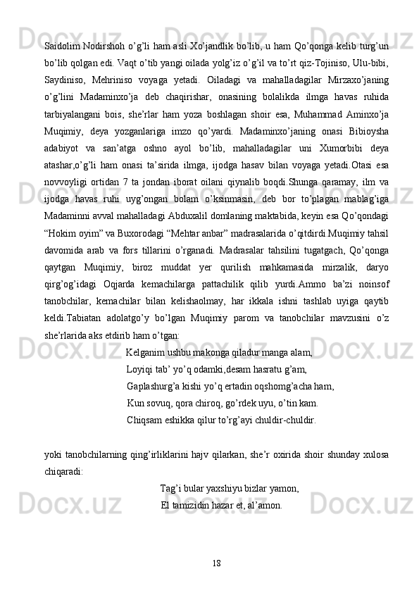 Saidolim Nodirshoh o’g’li ham asli Xo’jandlik bo’lib, u ham Qo’qonga kelib turg’un
bo’lib qolgan edi. Vaqt o’tib yangi oilada yolg’iz o’g’il va to’rt qiz-Tojiniso, Ulu-bibi,
Saydiniso,   Mehriniso   voyaga   yetadi.   Oiladagi   va   mahalladagilar   Mirzaxo’janing
o’g’lini   Madaminxo’ja   deb   chaqirishar,   onasining   bolalikda   ilmga   havas   ruhida
tarbiyalangani   bois,   she’rlar   ham   yoza   boshlagan   shoir   esa,   Muhammad   Aminxo’ja
Muqimiy,   deya   yozganlariga   imzo   qo’yardi.   Madaminxo’janing   onasi   Bibioysha
adabiyot   va   san’atga   oshno   ayol   bo’lib,   mahalladagilar   uni   Xumorbibi   deya
atashar,o’g’li   ham   onasi   ta’sirida   ilmga,   ijodga   hasav   bilan   voyaga   yetadi.Otasi   esa
novvoyligi   ortidan   7   ta   jondan   iborat   oilani   qiynalib   boqdi.Shunga   qaramay,   ilm   va
ijodga   havas   ruhi   uyg’ongan   bolam   o’ksinmasin,   deb   bor   to’plagan   mablag’iga
Madaminni avval mahalladagi Abduxalil domlaning maktabida, keyin esa Qo’qondagi
“Hokim oyim” va Buxorodagi “Mehtar anbar” madrasalarida o’qitdirdi.Muqimiy tahsil
davomida   arab   va   fors   tillarini   o’rganadi.   Madrasalar   tahsilini   tugatgach,   Qo’qonga
qaytgan   Muqimiy,   biroz   muddat   yer   qurilish   mahkamasida   mirzalik,   daryo
qirg’og’idagi   Oqjarda   kemachilarga   pattachilik   qilib   yurdi.Ammo   ba’zi   noinsof
tanobchilar,   kemachilar   bilan   kelishaolmay,   har   ikkala   ishni   tashlab   uyiga   qaytib
keldi.Tabiatan   adolatgo’y   bo’lgan   Muqimiy   parom   va   tanobchilar   mavzusini   o’z
she’rlarida aks etdirib ham o’tgan:
  Kelganim ushbu makonga qiladur manga alam,
Loyiqi tab’ yo’q odamki,desam hasratu g’am,
           Gaplashurg’a kishi yo’q ertadin oqshomg’acha ham,
     Kun sovuq, qora chiroq, go’rdek uyu, o’tin kam.
    Chiqsam eshikka qilur to’rg’ayi chuldir-chuldir.
yoki tanobchilarning qing’irliklarini hajv qilarkan, she’r oxirida shoir shunday xulosa
chiqaradi:
Tag’i bular yaxshiyu bizlar yamon,
    El tamizidin hazar et, al’amon.
18 