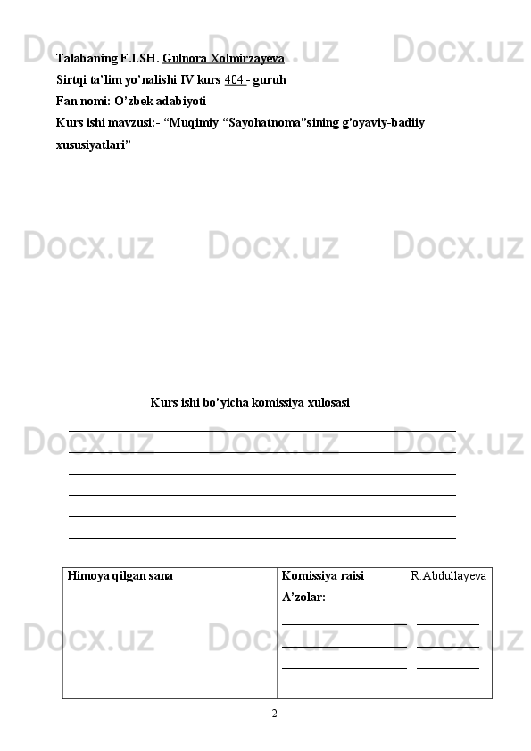 Talabaning F.I.SH.  Gulnora Xolmirzayeva
Sirtqi ta’lim yo’nalishi IV kurs  404  - guruh 
Fan nomi: O’zbek adabiyoti
Kurs ishi mavzusi:- “Muqimiy “Sayohatnoma”sining g’oyaviy-badiiy 
xususiyatlari”
Kurs ishi bo’yicha komissiya xulosasi  
    ______________________________________________________________
    ______________________________________________________________
    ______________________________________________________________
    ______________________________________________________________
    ______________________________________________________________
    ______________________________________________________________
Himoya qilgan sana  ___ ___ ______ Komissiya raisi  _______R.Abdullayeva
A’zolar:
____________________    __________
____________________    __________
____________________    __________
2 