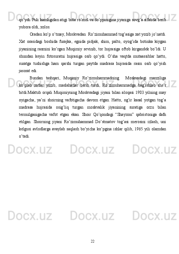 qo’ydi. Puli kamligidan atigi bitta ro’mol va do’ppinigina jiyaniga sovg’a sifatida berib
yubora oldi, xolos.
Oradan ko’p o’tmay, Moskvadan  Ro’zimuhammad tog’asiga xat yozib jo’natdi.
Xat   orasidagi   boshida   furajka,   egnida   pidjak,   shim,   palto,   oyog’ida   botinka   kiygan
jiyanining   rasmini   ko’rgan   Muqimiy   sevinib,   tor   hujrasiga   oftob   kirgandek   bo’ldi.   U
shundan   keyin   fotosuratni   hujrasiga   osib   qo’ydi.   O’sha   vaqtda   mutaassiblar   hatto,
suratga   tushishga   ham   qarshi   turgan   paytda   madrasa   hujrasida   rasm   osib   qo’yish
jasorat edi.
Bundan   tashqari,   Muqimiy   Ro’zimuhammadning     Moskvadagi   manziliga
ko’plab   xatlar   yozib,   maslahatlar   berib   turdi.   Ro’zimuhammadga   bag’ishlab   she’r
bitdi.Maktub   orqali   Muqimiyning   Moskvadagi   jiyani   bilan   aloqasi   1903   yilning   may
oyigacha,   ya’ni   shoirning   vafotigacha   davom   etgan.   Hatto,   og’ir   kasal   yotgan   tog’a
madrasa   hujrasida   osig’liq   turgan   moskvalik   jiyanining   suratiga   orzu   bilan
termulganigacha   vafot   etgan   ekan.   Shoir   Qo’qondagi   “Shayxon”   qabristoniga   dafn
etilgan.   Shoirning   jiyani   Ro’zimuhammad   Do’stmatov   tog’asi   merosini   izlash,   uni
kelgusi   avlodlarga   avaylab   saqlash   bo’yicha   ko’pgina   ishlar   qilib,   1965   yili   olamdan
o’tadi.
22 